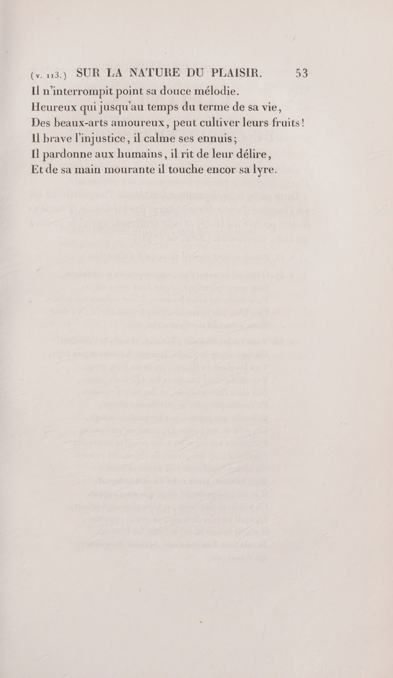 Il n'interrompit point sa douce mélodie. Heureux qui jusqu'au temps du terme de sa vie, Des beaux-arts amoureux, peut cultiver leurs fruits! Il brave l'injustice, il calme ses ennuis; Il pardonne aux humains, il rit de leur délire, Et de sa main mourante il touche encor sa iyre.