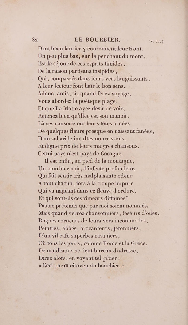 D'un beau laurier y couronnent leur front. Un peu plus bas, sur le penchant du mont, Est le séjour de ces esprits ümides, De la raison partisans insipides, Qui, compassés dans leurs vers languissants, A leur lecteur font haïr le bon sens. Adonc, amis, si, quand ferez voyage, Vous abordez la poétique plage, Et que La Motte ayez desir de voir, Retenez bien qu'illec est son manoir. Là ses consorts ont leurs têtes ornées De quelques fleurs presque en naissant fanées, D'un sol aride incultes nourrissons, Et digne prix de leurs maigres chansons. Cettui pays n'est pays de Cocagne. Il est enfin, au pied de la montagne, Un bourbier noir, d’infecte profondeur, Qui fait sentir très malplaisante odeur A tout chacun, fors à la troupe impure Qui va nagéant dans ce fleuve d’ordure. Et qui sont-ils ces rimeurs diffamés ? Pas ne prétends que par moi soient nommés. Mais quand verrez chansonniers, feseurs d'odes, Rogues corneurs de leurs vers incommodes, Peintres, abbés, brocanteurs, jetonniers, D'un vil café superbes casaniers, Où tous les jours, comme Rome et la Grece, De maldisants se tient bureau d'adresse, Direz alors, en voyant tel pibier : « Ceci paraît citoyen du bourbier. »