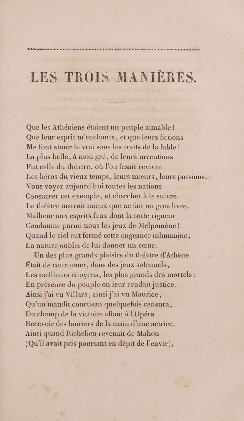 LES TROIS MANIÈRES. Que les Athéniens étaient un peuple aimable ! Que leur esprit m'enchante, et que leurs fictions Me font aimer le vrai sous les traits de la fable! La plus belle, à mon gré, de leurs inventions Fut celle du théâtre, où l’on fesait revivre Les héros du vieux temps, leurs mœurs, leurs passions. Vous voyez aujourd hui toutes les nations Consacrer cet exemple, et chercher à le suivre. Le théâtre instruit mieux que ne fait un gros livre. Malheur aux esprits faux dont la sotte rigueur Condamne parmi nous les jeux de Melpoméne ! Quand le ciel eut formé cette engeance inhumaine, La nature oublia de lui donner un cœ&amp;r. Un des plus grands plaisirs du théâtre d’Athène Était de couronner, dans des jeux solennels, Les meilleurs citoyens, les plus grands des mortels : En présence du peuple on leur rendait justice. Ainsi j'ai vu Villars, ainsi j'ai vu Maurice, Qu'un maudit courtisan quelquefois censura, Du champ de la victoire allant à l'Opéra Recevoir des lauriers de la main d’une actrice. Ainsi quand Richelieu revenait de Mahon (Qu'il avait pris pourtant en dépit de l'envie),