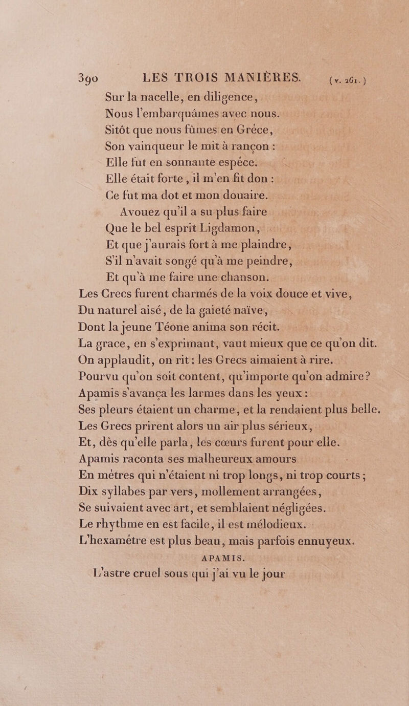 Sur la nacelle, en diligence, Nous l’'embarquämes avec nous. Sitôt que nous fûmes en Gréce, Son vainqueur le mit à rançon : Elle fut en sonnante espèce. Elle était forte , 11 m'en fit don : Ce fut ma dot et mon douaire. Avouez qu'il a su plus faire Que le bel esprit Ligdamon, Et que j'aurais fort à me plaindre, S'il n'avait songé qu'à me peindre, Et qu'à me faire une chanson. Les Crecs furent charmés de la voix douce et vive, Du naturel aisé, de la gaieté naïve, Dont la jeune Téone anima son récit. La grace, en s'exprimant, vaut mieux que ce qu'on dit. On applaudit, on rit: les Grecs aimaient à rire. Pourvu qu'on soit content, qu'importe qu'on admire? Apamis s avança les larmes dans les yeux : Ses pleurs étaient un charme, et la rendaient plus belle, Les Grecs prirent alors un air plus sérieux, : Et, dès qu'elle parla, les cœurs furent pour elle. Apamis raconta ses malheureux amours En mêtres qui n'étaient ni trop longs, ni trop courts ; Dix syllabes par vers, mollement arrangées, Se suivaient avec art, et semblaient négligées. Le rhythme en est facile, il est mélodieux. L'hexamétre est plus beau, mais parfois ennuyeux. APAMIS. L’astre cruel sous qui j'ai vu le jour