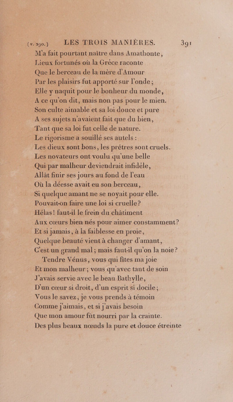 M'a fait pourtant naître dans Amathonte, Lieux fortunés où la Gréce raconte Que le berceau de la mère d'Amour Par les plaisirs fut apporté sur l'onde ; Elle y naquit pour le bonheur du monde, A ce qu'on dit, mais non pas pour le mien. Son culte airnable et sa loi douce et pure A ses sujets n'avaient fait que du bien, Tant que sa loi fut celle de nature. Le rigorisme a souillé ses autels : Les dieux sont bons, les prêtres sont cruels. Les novateurs ont voulu qu une belle Qui par malheur deviendrait infidéle, Allât finir ses jours au fond de l'eau Où la déesse avait eu son berceau, Si quelque amant ne se noyait pour elle. Pouvait-on faire une loi si cruelle? Hélas! fautl le frein du châtiment Aux cœurs bien nés pour aimer constamment ? Et si jamais, à la faiblesse en proie, Quelque beauté vient à changer d'amant, C'est un grand mal ; mais faut-il qu'on la noie? Tendre Vénus, vous qui fites ma joie Et mon malheur : vous qu'avec tant de soin J'avais servie avec le beau Bathylle, D'un cœur si droit, d'un esprit si docile ; Vous le savez, je vous prends à témoin Comme j'aimais, et si J avais besoin Que mon amour fût nourri par la crainte. Des plus beaux nœuds la pure et douce étreinte