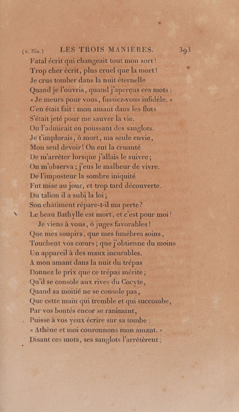 Fatal écrit qui changeait tout mon sort! Trop cher écrit, plus cruel que la mort | Je crus tomber dans la nuit éter nelle Quand je l'o Ouvris, quand j’ ] aperçus ces mots : « Je meurs pour vous, fussiez-vous infidèle. » C'en était fait : : mOn amant dans les flots S'était jeté pour me sauver la vie, On l'admirait en poussant des sanglots. Jet ‘implorais, ô mort, ma seule envie, Mon seul devoir! On eut la cruauté | De m'arrêter lorsque j ] allais le suivre ; On m'observa ; J'eus le malheur de vivre. De li imposteur la sombre i iniquité Fut mise au jour, et tr OP tard découverte. Du talion il a subi la loi; Son châtiment répare- Fe. ma perte’ ? Le beau Bathylle est mort, et c'est pour moi ! Je viens à vous, Ô juges favorables! a Que mes soupirs, que mes funébres soins . Touchent vos cœurs; que] obtienne du moins Un appareil à des maux incurables. À mon amant dans la nuit du trépas Donnez le prix que ce trépas mérite; Qu'il se console aux rives du Cocyte, Quand sa moitié ne se console pas; Que cette main qui tremble et qui succombe, Par vos bontés encor se ranimant, Puisse à vos yeux écrire sur sa tombe : « Athène et moi couronnons mon amant. » Disant ces mots, ses sanglots l’arrêtèrent ;