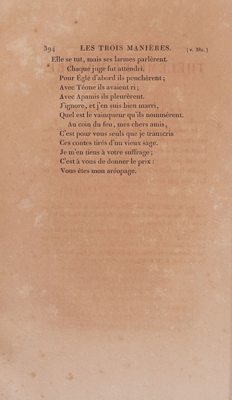 Elle se tut, mais ses larmes parlèrent. Chaque juge fut attendri. Pour Éslé d’abord ils penchèrent ; Avec Téone ils avaient ri ; Avec Apamis ils pleurèrent. # J'ignore, et j en suis bien marri, Quel est le vainqueur qu'ils nommèrent. Au coin du feu, mes chers amis, C'est pour vous seuls que je transcris Ces contes tirés d'un vieux sage. Je m'en tiens à votre suffrage ; C'est à vous de donner le prix : Vous êtes mon aréopage.