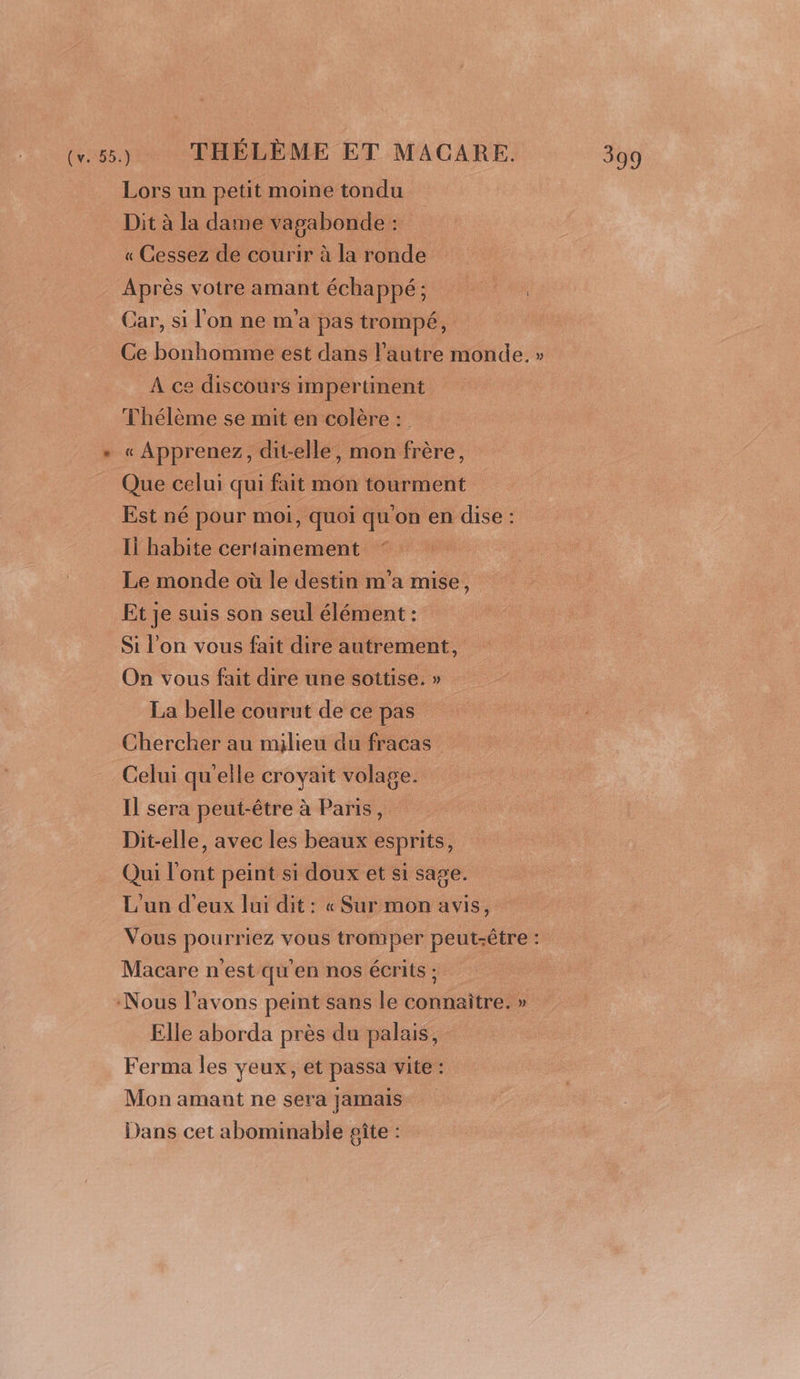 Cv. 55.) THÉLÈME ET MACARE. Lors un petit moine tondu Dit à la dame vagabonde : « Cessez de courir à la ronde Après votre amant échappé; pe Car, si l'on ne m'a pas trompé, Ce bonhomme est dans l’autre monde. » À ce discours impertinent Thélème se mit en colère : « Apprenez, dit-elle, mon frère, Que celui qui fait mon tourment Est né pour moi, quoi qu'on en dise : Il habite certamement Le monde où le destin m'a mise, Et je suis son seul élément : Si l’on vous fait dire autrement, On vous fait dire une sottise. » La belle courut de ce pas Chercher au milieu du fracas Celui qu'elle croyait volage. Il sera peut-être à Paris, Dit-elle, avec les beaux esprits, Qui l'ont peint si doux et si sage. L'un d'eux lui dit : « Sur mon avis, Vous pourriez vous tromper peut-être : Macare n'est qu'en nos écrits ; | Nous l'avons peint sans le connaître. » Elle aborda près du palais, Ferma les yeux, et passa vite : Mon amant ne sera jamais Dans cet abominable poîte :