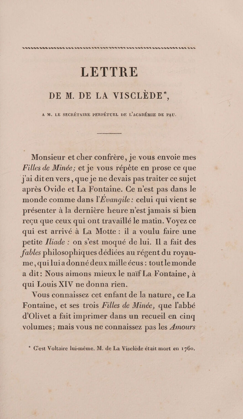 VASV AV AV LAVAL VAL LAVAL RAR L'AV'V/B/L'L/L/R QAR DUR A/R A/L/LUVV VAL LA/L A/L/R LETTRE DE M. DE LA VISCLÈDE*, A M. LE SECRÉTAIRE PERPÉTUEL DE L’ACADÉMIE DE PAU. Monsieur et cher confrère, je vous envoie mes Filles de Minée; et je vous répète en prose ce que J'ai diten vers, que je ne devais pas traiter ce sujet après Ovide et La Fontaine. Ce n'est pas dans le monde comme dans l'Évangile : celui qui vient se présenter à la dernière heure n’est jamais si bien reçu que ceux qui ont travaillé le matin. Voyez ce qui est arrivé à La Motte : il a voulu faire une petite Iliade : on s'est moqué de lui. Il a fait des fables philosophiques dédiées au régent du royau- me, qui lui a donné deux mille écus : tout lemonde a dit: Nous aimons mieux le naïf La Fontaine, à qui Louis XIV ne donna rien. Vous connaissez cet enfant de la nature, ce La Fontaine, et ses trois Filles de Minée, que l'abbé d’Olivet a fait imprimer dans un recueil en cinq volumes; mais vous ne connaissez pas les Amours * Cest Voltaire lui-même. M. de La Viseléde était mort en 1760.