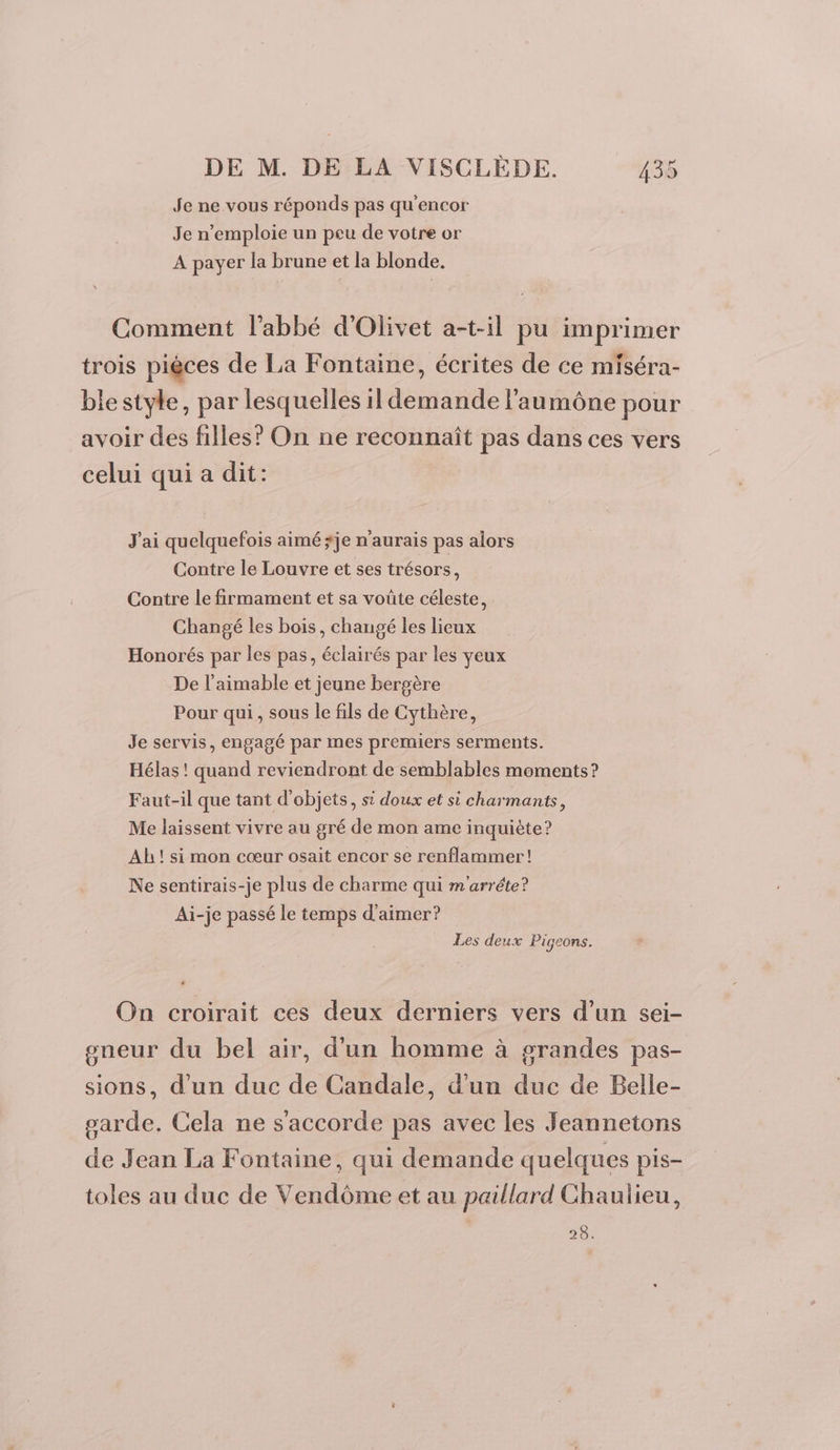 Je ne vous réponds pas qu'encor Je n’emploie un peu de votre or A payer la brune et la blonde. Comment l'abbé d'Olivet a-t-il pu imprimer trois pièces de La Fontaine, écrites de ce miséra- blestyle, par lesquelles il demande l'aumône pour avoir des filles? On ne reconnaît pas dans ces vers celui qui a dit: J'ai quelquefois aimé *je n'aurais pas alors Contre le Louvre et ses trésors, Contre le firmament et sa voûte céleste, Changé les bois, changé les lieux Honorés par les pas, éclairés par les yeux De l’aimable et jeune bergère Pour qui, sous le fils de Cythère, Je servis, engagé par mes premiers serments. Hélas ! quand reviendront de semblables moments? Faut-il que tant d'objets, si doux et si charmants, Me laissent vivre au gré de mon ame inquiète? Ab! si mon cœur osait encor se renflammer! Ne sentirais-je plus de charme qui m'arréte? Ai-je passé le temps d'aimer? Les deux Pigeons. On croirait ces deux derniers vers d’un sei- gneur du bel air, d’un homme à grandes pas- sions, d’un duc de Candale, d’un duc de Belle- sarde. Cela ne s'accorde pas avec les Jeannetons de Jean La Fontaine, qui demande quelques pis- toles au duc de Vendôme et au paillard Chaulieu, 28.