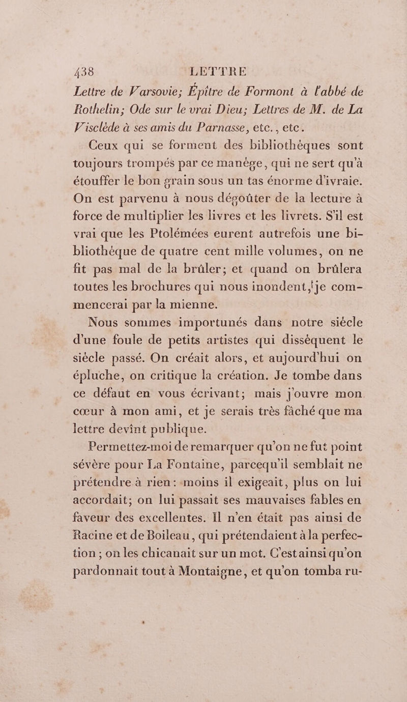 Lettre de Varsovie; Épitre de Formont à l'abbé de Rothelin; Ode sur le vrai Dieu; Lettres de M. de La Visclède à ses amis du Parnasse, etc. , etc. Ceux qui se forment des bibliothèques sont toujours trompés par ce manège, qui ne sert qu'à étouffer le bon grain sous un tas énorme d'ivraie. On est parvenu à nous désoûter de la lecture à force de multiplier les livres et les livrets. S'il est vrai que les Ptolémées eurent autrefois une bi- bliothèque de quatre cent mille volumes, on ne fit pas mal de la brûler; et quand on brûlera toutes les brochures qui nous inondent,lje com- mencerai par la mienne. Nous sommes importunés dans notre siècle d'une foule de petits artistes qui disséquent le siécle passé. On créait alors, et aujourd'hui on épluche, on critique la création. Je tombe dans ce défaut en vous écrivant; mais jJouvre mon cœur à mon ami, et Je serais très fâché que ma lettre devint RbLGUe: Permettez-moi de remarquer qu’on ne fut point sévère pour La Fontaine, parcequil semblait ne prétendre à rien: moins il exigeait, plus on lui accordait; on lui passait ses mauvaises fables en faveur des excellentes. Il n’en était pas ainsi de Racine et de Boileau, qui prétendaient à la perfec- tion ; on les chicanait sur un mot. C'estainsiqu'on pardonnait tout à Montaigne, et qu'on tomba ru-