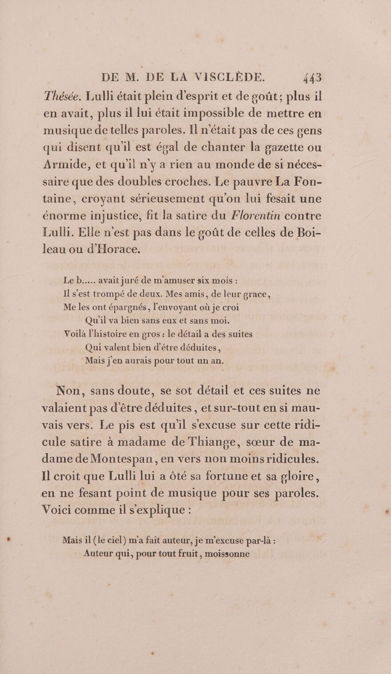 T'hésée. Tulli était plein d'esprit et de goût; plus il en avait, plus il lui était impossible de mettre en musique de telles paroles. Il n'était pas de ces gens qui disent qu'il est égal de chanter la gazette ou Armide, et qu'il n'y a rien au monde de si néces- saire que des doubles croches. Le pauvre La Fon- taine, croyant sérieusement qu'on lui fesait une énorme injustice, fit la satire du Florentin contre Lulli. Elle n'est pas dans le goût de celles de Boi- leau ou d'Horace. Le b..... avait juré de m'amuser six mois : I s'est trompé de deux. Mes amis, de leur grace, Me les ont épargnés, l'envoyant où je croi Qu'il va bien sans eux et sans moi. Voilà l'histoire en gros : le détail a des suites Qui valent bien d'être déduites, Mais j en aurais pour tout un an. Non, sans doute, se sot détail et ces suites ne valaient pas d'être déduites, et sur-tout en si mau- vais vers. Le pis est qu'il sexcuse sur cette ridi- cule satire à madame de Thiange, sœur de ma- dame de Montespan , en vers non moins ridicules. Il croit que Lulli lui a ôté sa fortune et sa gloire, en ne fesant point de musique pour ses paroles. Voici comme il s'explique : Mais il (le ciel) m'a fait auteur, je m'excuse par-là : Auteur qui, pour tout fruit, moissonne