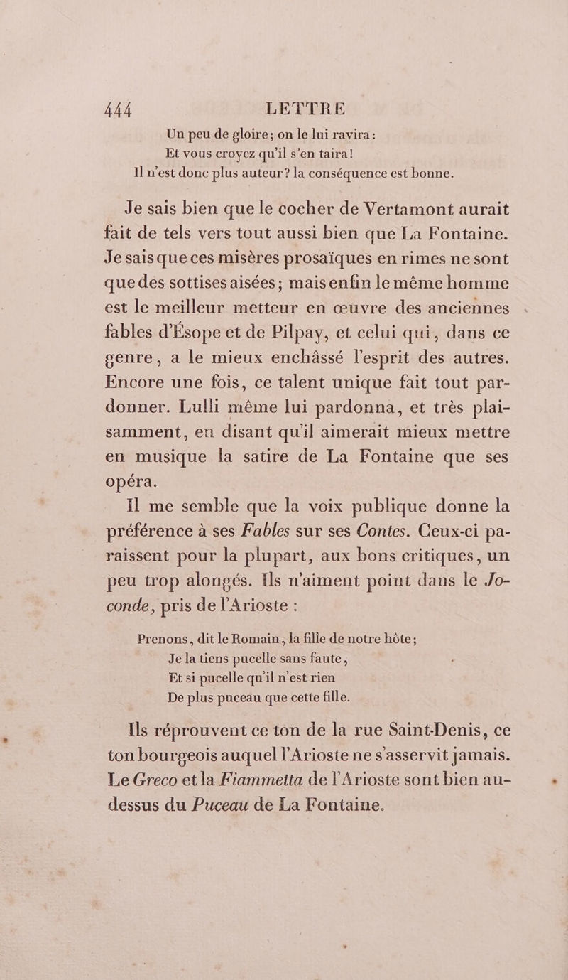 Un peu de gloire; on le lui ravira: Et vous croyez qu'il s’en taira! Il n’est donc plus auteur ? la conséquence cest bonne. Je sais bien que le cocher de Vertamont aurait fait de tels vers tout aussi bien que La Fontaine. Je sais que ces misères prosaïques en rimes ne sont que des sottises aisées; maisenfin le même homme est le meilleur metteur en œuvre des anciennes fables d'Ésope et de Pilpay, et celui qui, dans ce genre, a le mieux enchâssé l'esprit des autres. Encore une fois, ce talent unique fait tout par- donner. Lulli même lui pardonna, et très plai- samment, en disant qu'il aimerait mieux mettre en musique la satire de La Fontaine que ses opéra. Il me semble que la voix publique donne la préférence à ses Fables sur ses Contes. Ceux-ci pa- raissent pour la plupart, aux bons critiques, un peu trop alongés. Ils n'aiment point dans le Jo- conde, pris de l'Arioste : Prenons, dit le Romain, la fille de notre hôte; Je la tiens pucelle sans faute, Et si pucelle qu'il n'est rien De plus puceau que cette fille. Ils réprouvent ce ton de la rue Saint-Denis, ce ton bourgeois auquel l'Arioste ne s'asservit jamais. Le Greco et la Fiammetta de l'Arioste sont bien au- dessus du Puceau de La Fontaine.