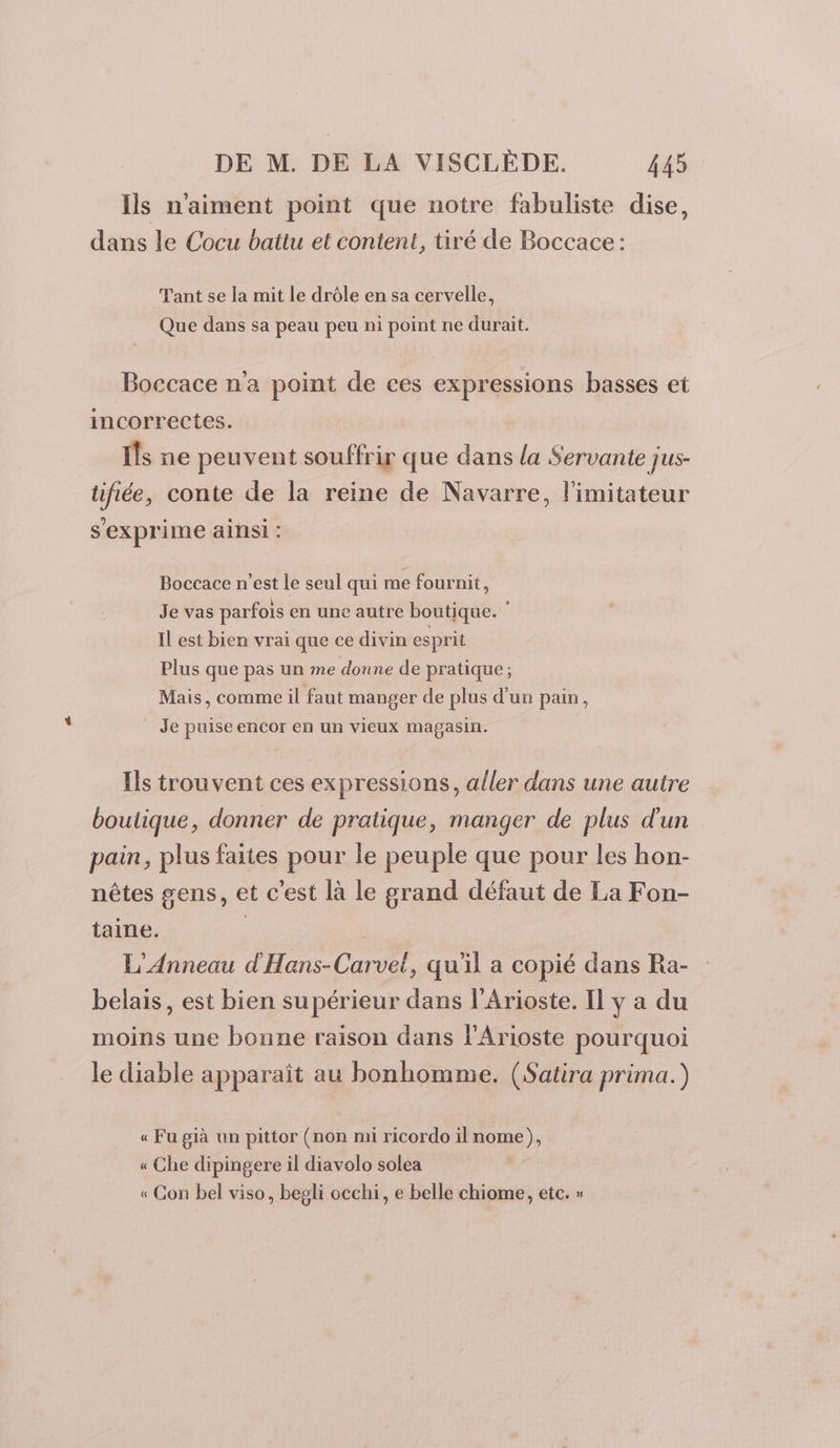 Ils n'aiment point que notre fabuliste dise, dans le Cocu battu et content, tiré de Boccace : Tant se la mit le drôle en sa cervelle, Que dans sa peau peu ni point ne durait. Boccace n'a point de ces expressions basses et incorrectes. Îs ne peuvent souffrir que dans la Servante jus- tifiée, conte de la reine de Navarre, l'imitateur s'exprime ainsi : Boccace n'est le seul qui me fournit, Je vas parfois en une autre boutique. ‘ Il est bien vrai que ce divin esprit Plus que pas un me donne de pratique ; Mais, comme il faut manger de plus d'un pain, Je puise encor en un vieux magasin. Ils trouvent ces expressions, aller dans une autre boutique, donner de pratique, manger de plus d'un pair, plus faites pour le peuple que pour les hon- nêtes gens, et c'est là le grand défaut de La Fon- taine. | L'Anneau d'Hans-Carvet, qu'il a copié dans Ra- belais, est bien supérieur dans l’Arioste. Il y a du moins une bonne raison dans l'Arioste pourquoi le diable apparaît au bonhomme. (Satira prima.) « Fu già un pittor (non mi ricordo il nome), « Che dipingere il diavolo solea « Con bel viso, begli occhi, e belle chiome, etc. »