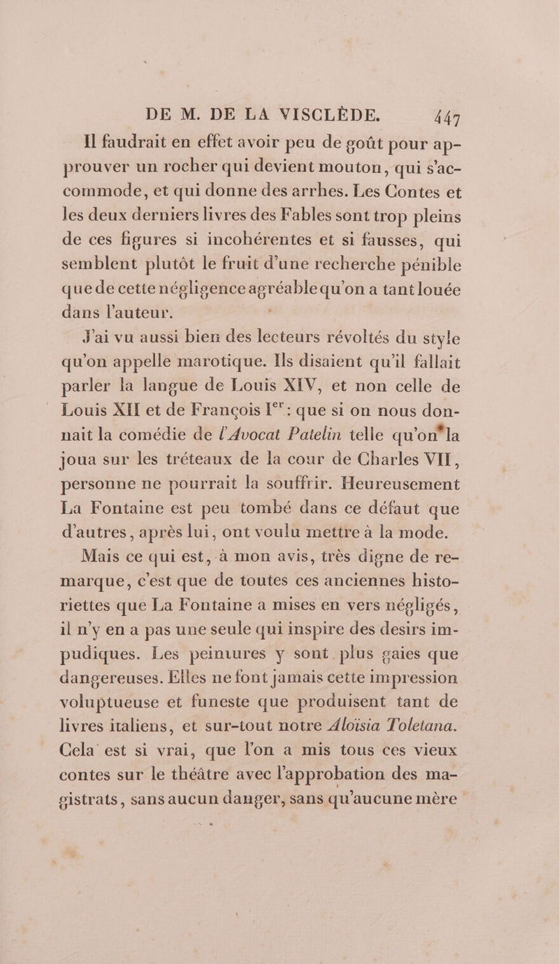 Il faudrait en effet avoir peu de goût pour ap- prouver un rocher qui devient mouton, qui s’ac- commode, et qui donne des arrhes. Les Contes et les deux derniers livres des Fables sont trop pleins de ces figures si incohérentes et si fausses, qui semblent plutôt le fruit d’une recherche pénible que de cette négligence agréable qu'on a tant louée dans l’auteur. | J'ai vu aussi bien des lecteurs révoltés du style qu'on appelle marotique. Ils disaient qu'il fallait parler la langue de Louis XIV, et non celle de Louis XIT et de François [°”: que si on nous don- nait la comédie de l’Avocat Paielin telle qu'on la joua sur les tréteaux de la cour de Charles VIT, personne ne pourrait la souffrir. Heureusement La Fontaine est peu tombé dans ce défaut que d'autres, après lui, ont voulu mettre à la mode. Mais ce qui est, à mon avis, très digne de re- marque, c'est que de toutes ces anciennes histo- riettes que La Fontaine a mises en vers négligés, il n’y en a pas une seule qui inspire des desirs im- pudiques. Les peinrures y sont plus gaies que dangereuses. Elles ne font jamais cette impression voluptueuse et funeste que produisent tant de livres italiens, et sur-tout notre Aloïsia Toleiana. Cela est si vrai, que l’on a mis tous ces vieux contes sur le théâtre avec l'approbation des ma- gistrats, sans aucun danger, Sans qu'aucune mère