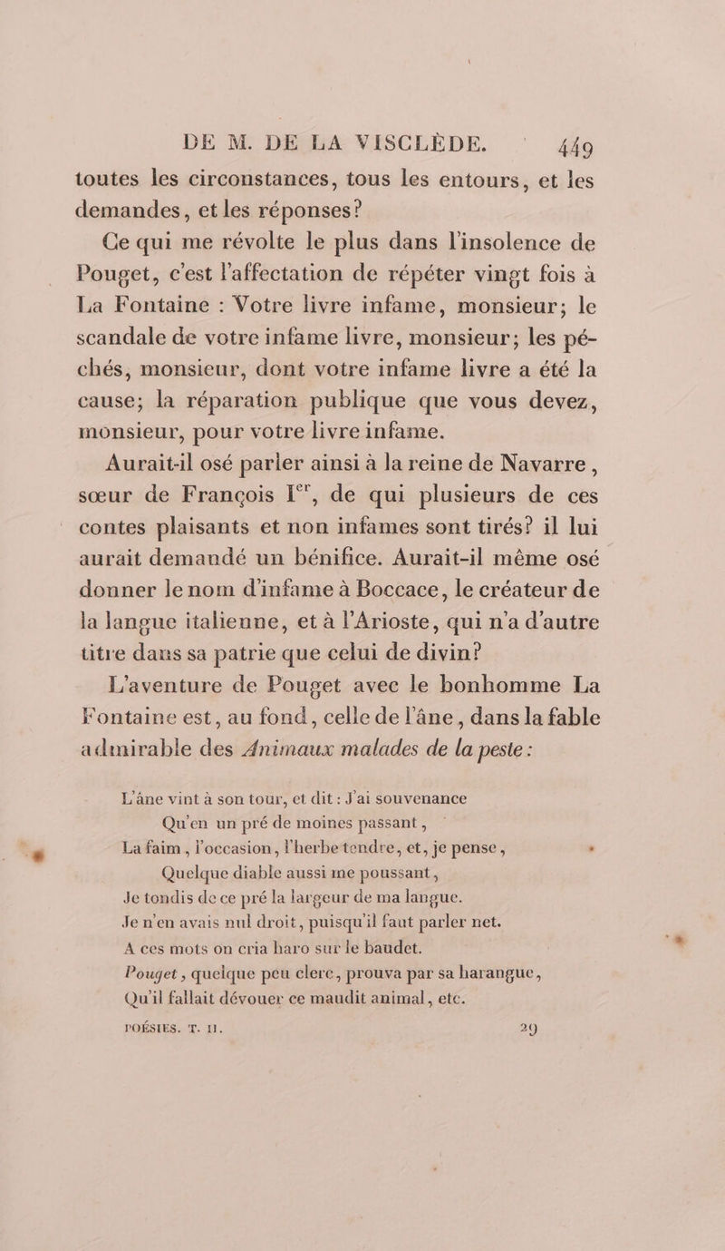 toutes les circonstances, tous les entours, et les demandes, et les réponses? Ce qui me révolte le plus dans l’insolence de Pouget, c'est l'affectation de répéter vingt fois à La Fontaine : Votre livre infame, monsieur; le scandale de votre infame livre, monsieur; les pé- chés, monsieur, dont votre infame livre a été la cause; la réparation publique que vous devez, monsieur, pour votre livre infame. Aurait-il osé parler ainsi à la reine de Navarre, sœur de François [”, de qui plusieurs de ces contes plaisants et non infames sont tirés? il lui aurait demandé un bénifice. Aurait-il même osé donner le nom d'infame à Boccace, le créateur de la langue italienne, et à l’Arioste, qui n'a d'autre titre dans sa patrie que celui de divin? l'aventure de Pouget avec le bonhomme La Fontaine est, au fond, celle de l’âne , dans la fable admirable des Animaux malades de la peste : L’âne vint à son tour, et dit : J'ai souvenance Qu'en un pré de moines passant, La faim , l’occasion, l'herbe tendre, et, je pense, , Quelque diable aussi me poussant, Je tondis de ce pré la largeur de ma langue. Je n'en avais nul droit, puisqu'il faut parler net. A ces mots on cria bare sur le baudet. Pouget , quelque peu clere, prouva par sa harangue, Qu'il fallait dévouer ce maudit animal, etc. POÉSIES. T. 1. 29