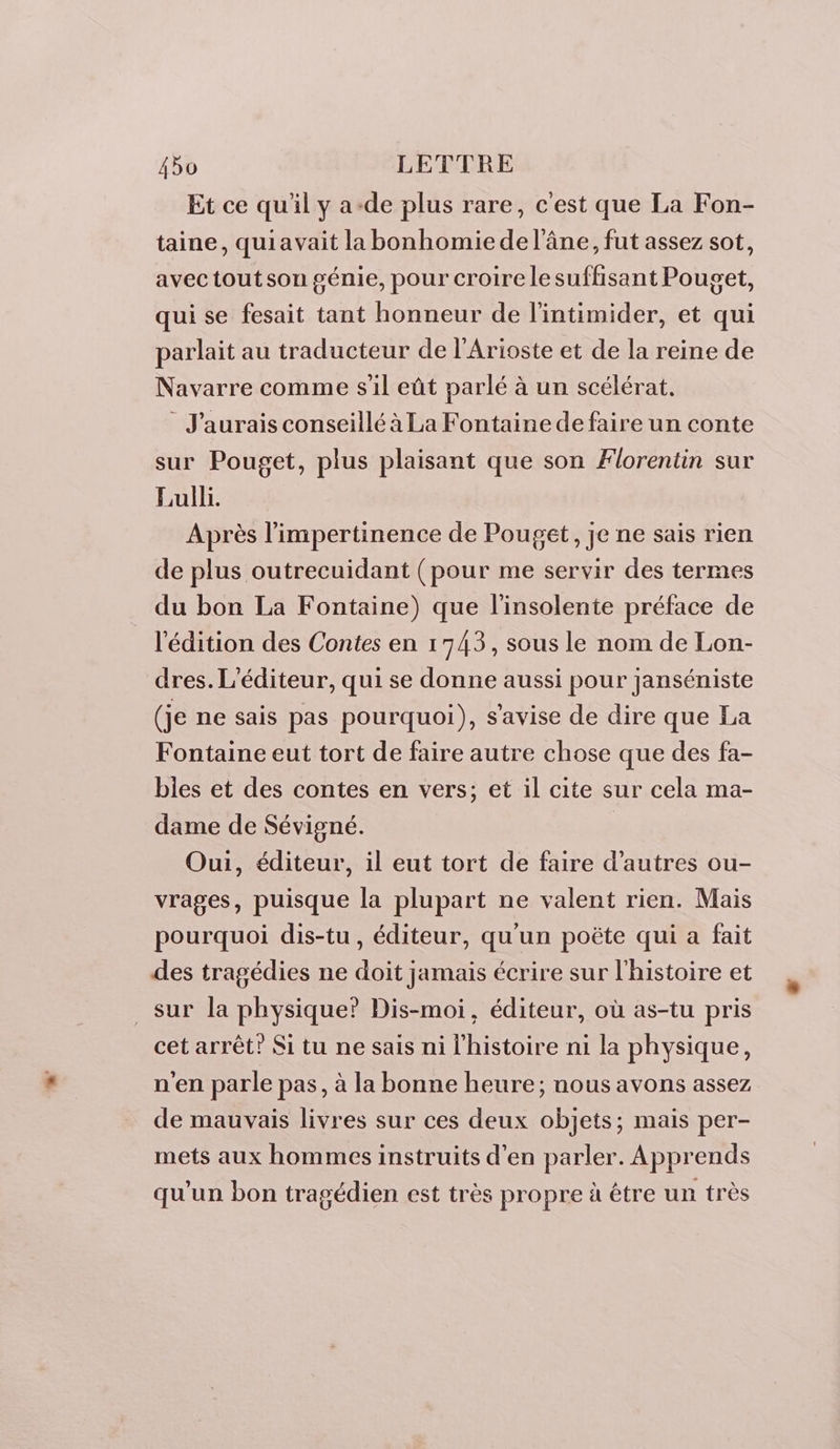 Et ce qu'il y a-de plus rare, c'est que La Fon- taine, quiavait la bonhomiede l'âne, fut assez sot, avec tout son génie, pour croire le suffisant Pouget, qui se fesait tant honneur de l'intimider, et qui parlait au traducteur de l'Arioste et de la reine de Navarre comme s'il eût parlé à un scélérat. J'aurais conseillé à La Fontaine de faire un conte sur Pouget, plus plaisant que son Florentin sur Lulli. Après l’impertinence de Pouget, je ne sais rien de plus outrecuidant (pour me servir des termes du bon La Fontaine) que l'insolente préface de l'édition des Contes en 1743, sous le nom de Lon- dres. L'éditeur, qui se donne aussi pour janséniste (je ne sais pas pourquoi), s'avise de dire que La Fontaine eut tort de faire autre chose que des fa- bles et des contes en vers; et il cite sur cela ma- dame de Sévigné. Oui, éditeur, il eut tort de faire d’autres ou- vrages, puisque la plupart ne valent rien. Mais pourquoi dis-tu , éditeur, qu'un poëte qui a fait des tragédies ne doit jamais écrire sur l'histoire et sur la physique? Dis-moi, éditeur, où as-tu pris cet arrêt? Si tu ne sais ni l'histoire ni la physique, n'en parle pas, à la bonne heure; nous avons assez de mauvais livres sur ces deux objets; mais per- mets aux hommes instruits d'en parler. Apprends qu'un bon tragédien est très propre à étre un très