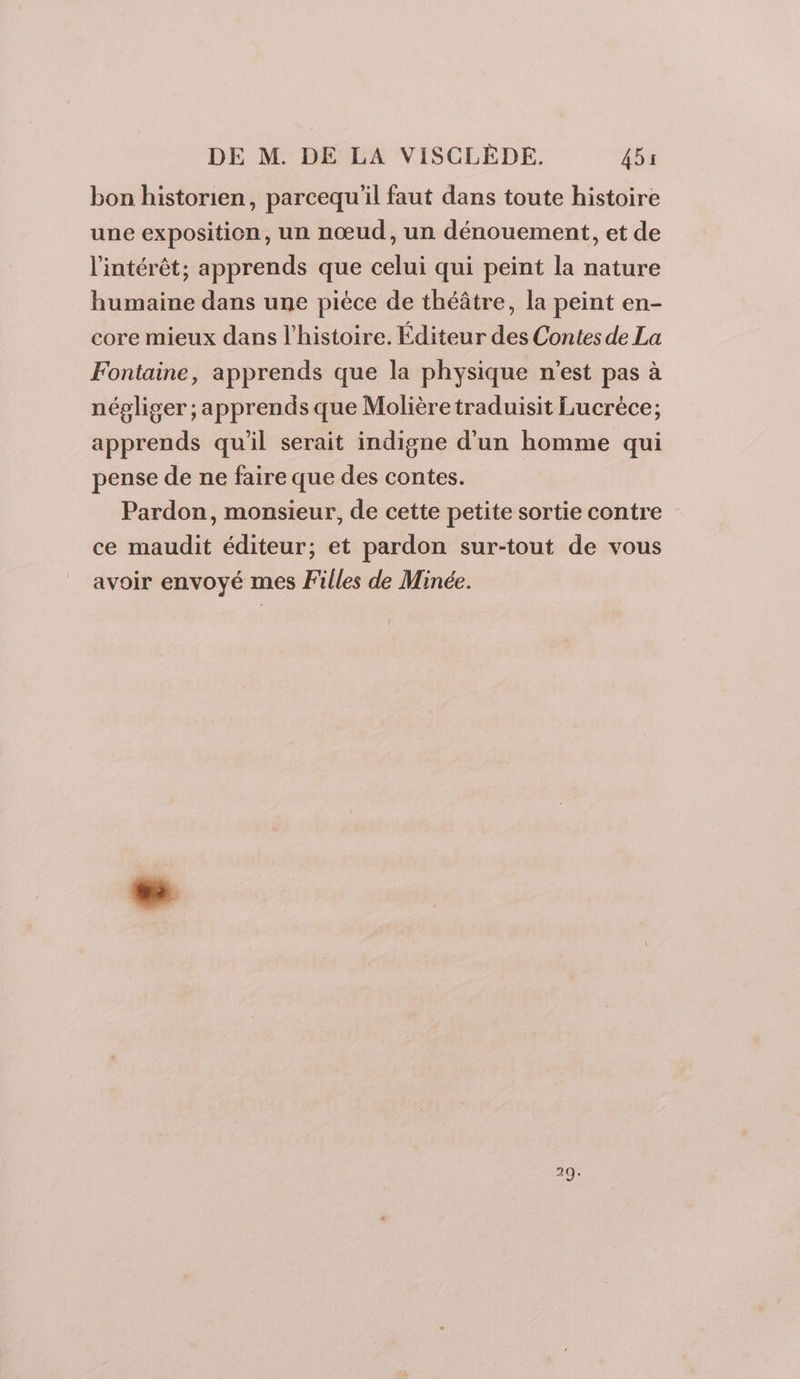 bon historien, parcequ'il faut dans toute histoire une exposition, un nœud, un dénouement, et de l'intérêt; apprends que celui qui peint la nature humaine dans une pièce de théâtre, la peint en- core mieux dans l’histoire. Éditeur des Contes de La Fontaine, apprends que la physique n’est pas à négliger ; apprends que Molièretraduisit Lucrèce; apprends quil serait indigne d'un homme qui pense de ne faire que des contes. Pardon, monsieur, de cette petite sortie contre ce maudit éditeur; et pardon sur-tout de vous avoir envoyé mes Filles de Minée. 29.