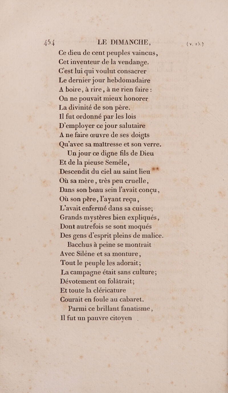 Ce dieu de cent peuples vaincus, Cet inventeur de la vendange. C'est lui qui voulut consacrer Le dernier jour hebdomadaire À boire, à rire, à ne rien faire : On ne pouvait mieux honorer La divinité de son père. Il fut ordonné par les lois D'employer ce Jour salutaire À ne faire œuvre de ses doigts Un jour ce digne fils de Dieu Et de la pieuse Seméle, Descendit du ciel au saint lieu *” Où sa mère, très peu cruelle, Dans son beau sein l'avait concu, Où son père, l'ayant reçu, L'avait enfermé dans sa cuisse; Grands mystères bien expliqués, Dont autrefois se sont moqués Bacchus à peine se montrait Avec Siléne et sa monture, Tout le peuple les adorait; La campagne était sans culture; Dévotement on folâtrait; Et toute la cléricature Courait en foule au cabaret. Parmi ce brillant fanatisme, Il fut un pauvre citoyen QE;