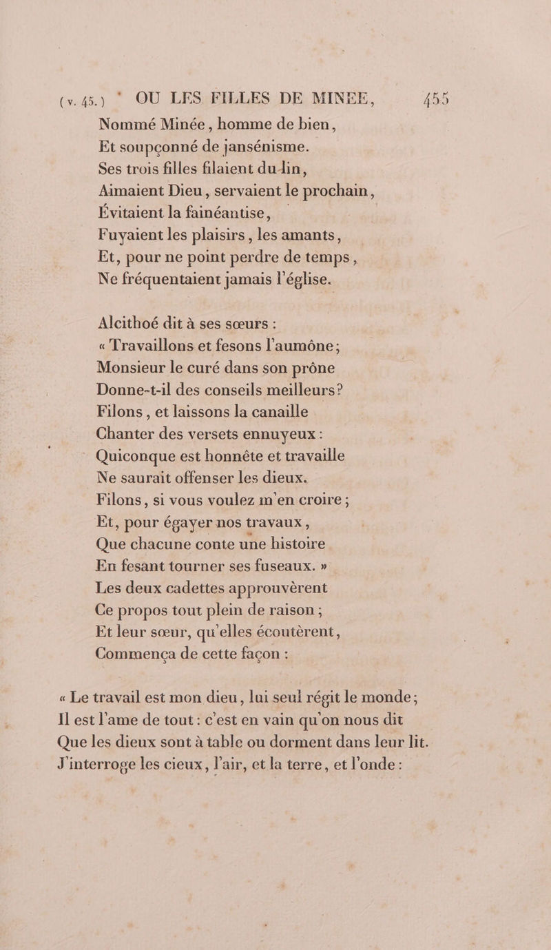 Nommé Minée , homme de bien, Et soupçonné de jansénisme. Ses trois filles filaient dudin, Aimaient Dieu, servaient le prochain, Évitaient la fainéantise, Fuyaient les plaisirs, les amants, Et, pour ne point perdre de temps, Ne fréquentaient jamais l'église. Alcithoé dit à ses sœurs : « Travaillons et fesons l’'aumône ; Monsieur le curé dans son prône Donne-t-il des conseils meilleurs? Filons , et laissons la canaille Chanter des versets ennuyeux : Quiconque est honnête et travaille Ne saurait offenser les dieux. Filons, si vous voulez in'en croire ; Et, pour égayer nos travaux, Que chacune conte une histoire En fesant tourner ses fuseaux. » Les deux cadettes approuvèrent Ce propos tout plein de raison ; Et leur sœur, qu'elles écoutèrent, Commença de cette façon : « Le travail est mon dieu, lui seul régit le monde; Il est l'ame de tout: c'est en vain qu'on nous dit Que les dieux sont à table ou dorment dans leur lit. J'interroge les cieux, l'air, et la terre, et l'onde :