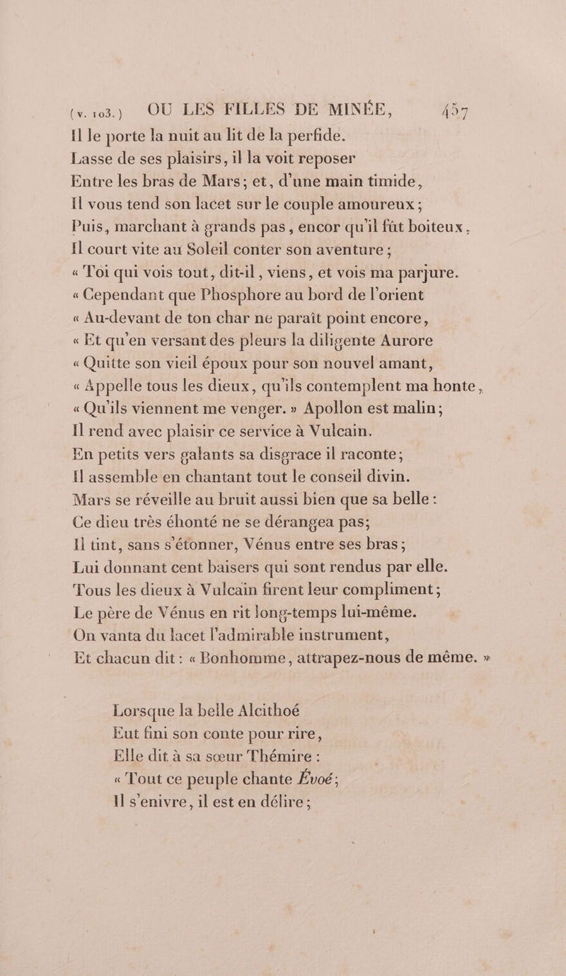 H le porte la nuit au lit de la perfide. Lasse de ses plaisirs, il la voit reposer Entre les bras de Mars; et, d’une main timide, Il vous tend son lacet sur le couple amoureux ; Puis, marchant à grands pas , encor qu'il fût boiteux, Il court vite au Soleil conter son aventure ; « Toi qui vois tout, dit-il, viens, et vois ma parjure. « Cependant que Phosphore au bord de l’orient « Au-devant de ton char ne paraît point encore, « Et qu'en versant des pleurs la diligente Aurore « Quitte son vieil époux pour son nouvel amant, « Appelle tous les dieux, qu'ils contemplent ma honte, « Qu'ils viennent me venger. » Apollon est malin; Il rend avec plaisir ce service à Vulcain. En petits vers galants sa disorace il raconte; Il assemble en chantant tout le conseil divin. Mars se réveille au bruit aussi bien que sa belle : Ce dieu très éhonté ne se dérangea pas; Il ünt, sans s'étonner, Vénus entre ses bras ; Lui donnant cent baisers qui sont rendus par elle. Tous les dieux à Vulcain firent leur compliment; Le père de Vénus en rit long-temps lui-même. On vanta du lacet l'admirable instrument, Et chacun dit : « Bonhomme, attrapez-nous de même. » Lorsque la belle Alcithoé Eut fini son conte pour rire, Elle dit à sa sœur Thémire : « Tout ce peuple chante Évoé : Il s'enivre, il est en délire;