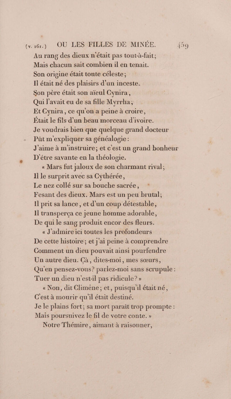 Au rang des dieux n'était pas tout-à-fait; Mais chacun sait combien il en tenait. Son origine était toute céleste; Il était né des plaisirs d’un inceste. Son père était son aïeul Cynira, Qui l'avait eu de sa fille Myrrha; Et Cynira, ce qu'on a peine à croire, Était le fils d’un beau morceau d'ivoire. Je voudrais bien que quelque grand docteur Pût m'expliquer sa généalogie : D'être savante en la théologie. « Mars fut jaloux de son charmant rival; Il le surprit avec sa Cythérée, Le nez collé sur sa bouche sacrée, * Fesant des dieux. Mars est un peu brutal; Il prit sa lance, et d'un coup détestable, Il transperça ce jeune homme adorable, De qui le sang produit encor des fleurs. « J'admire ici toutes les profondeurs De cette histoire; et j'ai peine à comprendre Comment un dieu pouvait ainsi pourfendre Un autre dieu. Cà, dites-moi, mes sœurs, Tuer un dieu n'est-il pas ridicule? » « Non, dit Climéne ; et, puisqu'il était né, C’est à mourir quil était destiné. Mais poursuivez le fil de votre conte. » Notre Thémire, aimant à raisonner,