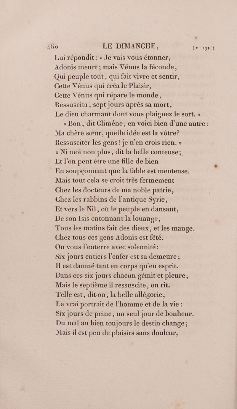 Lui répondit: « Je vais vous étonner, Adonis meurt ; mais Vénus la féconde, Qui peuple tout, qui fait vivre et sentir, Cette Vénus qui créa le Plaisir, Cette Vénus qui répare le monde, Ressuscita, sept Jours après sa mort, Le dieu charmant dont vous plaignez le sort. » « Bon, dit Climéne, en voici bien d’une autre: Ma chère sœur, quelle idée est la vôtre? Ressusciter les gens! je n'en crois rien. » « Ni moi non plus, dit la belle conteuse; Et l’on peut être une fille de bien En soupçonnant que la fable est menteuse. Mais tout cela se croit très fermement Chez les docteurs de ma noble patrie, Chez les rabbins de l'antique Syrie, Et vers le Nil, où le peuple en dansant, De son Isis entonnant la louange, Tous les matins fait des dieux, et les mange. Chez tous ces gens Adonis est fêté. On vous l’enterre avec solennité: Six Jours entiers l'enfer est sa demeure ; Il est damné tant en corps qu'en esprit. Dans ces six jours chacun gémit et pleure; Mais le septième il ressuscite, on rit. Telle est, dit-on, la belle allégorie, Le vrai portrait de l'homme et de la vie : Six jours de peine, un seul jour de bonheur. Du mal au bien toujours le destin change; Mas il est peu de plaisirs sans douleur,