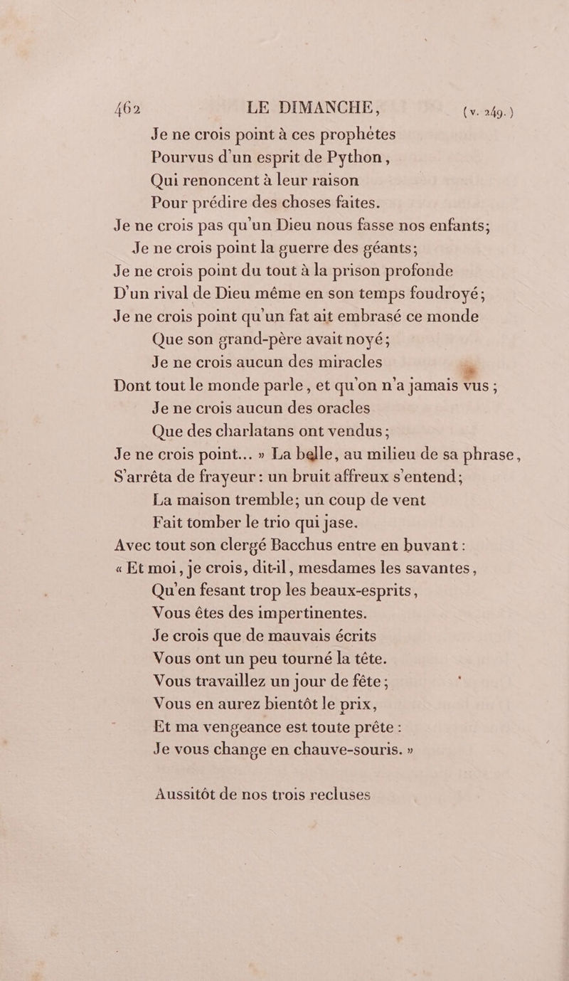 Je ne crois point à ces prophètes Pourvus d'un esprit de Python, Qui renoncent à leur raison Pour prédire des choses faites. Je ne crois pas qu'un Dieu nous fasse nos enfants; Je ne crois point la guerre des géants; Je ne crois point du tout à la prison profonde D'un rival de Dieu même en son temps foudroyé; Je ne crois point qu'un fat ait embrasé ce monde Que son grand-père avait noyé; Je ne crois aucun des miracles Dont tout le monde parle, et qu'on n'a jamais vus ; Je ne crois aucun des oracles Que des charlatans ont vendus; Je ne crois point... » La belle, au milieu de sa phrase, S'arrêta de frayeur : un bruit affreux s'entend; La maison tremble; un coup de vent Fait tomber le trio qui jase. Avec tout son clergé Bacchus entre en buvant : « Et moi, je crois, dit-il, mesdames les savantes, Qu'en fesant trop les beaux-esprits, Vous êtes des impertinentes. Je crois que de mauvais écrits Vous ont un peu tourné la tête. Vous travaillez un jour de fête ; Vous en aurez bientôt le prix, Et ma vengeance est toute prête : Je vous change en chauve-souris. » Aussitôt de nos trois recluses