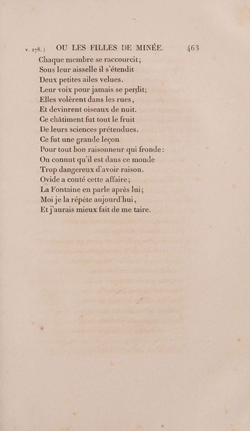 Chaque membre se raccourcit ; Sous leur aisselle il s’étendit Deux petites ailes velues. Leur voix pour jamais se perdit; Elles volèrent dans les rues, Et devinrent oiseaux de nuit. Ce châtiment fut tout le fruit De leurs sciences prétendues. Ce fut une grande lecon Pour tout bon raisonneur qui fronde : On connut qu'il est dans ce monde Trop dangereux d'avoir raison. Ovide a conté cette affaire; La Fontaine en parle après lui; Moi je la répéte aujourd'hui, Et J'aurais mieux fait de me taire.