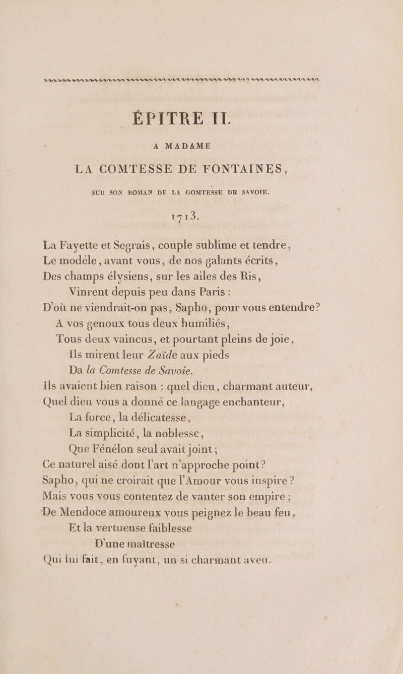 ÉPTERE TE A MADAME LA COMTESSE DE FONTAINES, SUR SON ROMAN DE LA GOMTESSE DE SAVOIE. 1719. La Fayette et Segrais, couple sublime et tendre, Le modele, avant vous, de nos galants écrits, Des champs élysiens, sur les ailes des Ris, Vinrent depuis peu dans Paris : D'où ne viendrait-on pas, Sapho, pour vous entendre? À vos #enoux tous deux humiliés, Tous deux vaincus, et pourtant pleins de joie, Ils mirent leur Zaïde aux pieds Da la Comtesse de Savoie. ils avaient bien raison : quel dieu, charmant auteur, Quel dieu vous a donné ce langage enchanteur, La force, la délicatesse, La simplicité, la noblesse, Que Fénélon seul avait joint ; Ce naturel aisé dont l’art n’approche point? Sapho, qui ne croirait que l'Amour vous inspire ? Mais vous vous contentez de vanter son empire ; De Mendoce amoureux vous peignez le beau feu, Et la vertueuse faiblesse D'une maîtresse Qui lui fait, en fuyant, un si charmant aveu.