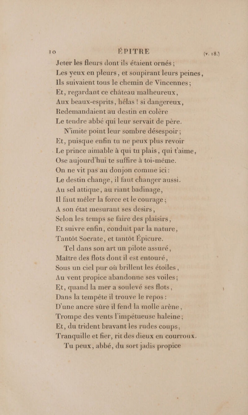 Jeter les fleurs dont ils étaient ornés ; Les yeux en pleurs, et soupirant leurs peines, Ils suivaient tous le chemin de Vincennes ; Et, regardant ce château malheureux, Aux beaux-esprits, hélas ! si dangereux, Redemandaient au destin en colère Le tendre abbé qui leur servait de père. N'imite point leur sombre désespoir ; Et, puisque enfin tu ne peux plus revoir . Le prince aimable à qui tu plais, qui t'aime, Ose aujourd'hui te suffire à toi-même. On ne vit pas au donjon comme ici: Le destin change, il faut changer aussi. Au sel attique, au riant badinage, il faut méler la force et le courage ; A son état mesurant ses desirs, Selon les temps se faire des plaisirs, Et suivre enfin, conduit par la nature, Tantôt Socrate, et tantôt Épicure. Tel dans son art un pilote assuré, Maître des flots dont il est entouré, Sous un ciel pur où brillent les étoiles , Au vent propice abandonne ses voiles ; Et, quand la mer a soulevé ses flots, Dans la tempête il trouve le repos : D'une ancre sûre il fend la molle arène, Trompe des vents l'impétueuse haleine ; Et, du trident bravant les rudes coups, Tranquille et fier, rit des dieux en courroux. Tu peux, abbé, du sort jadis propice