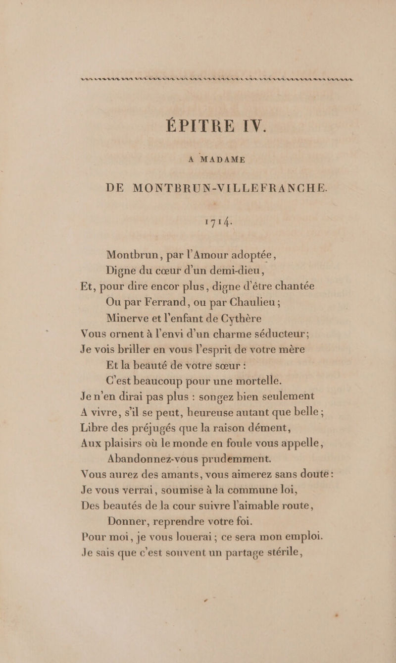 VAS SR R/A/R DUR VAR RARE RER AGE RER BR RER RER A/R Q/R RE LA ARR RR L/R/L LEE ÉPITRE IV. A MADAME DE MONTBRUN-VILLEFRANCHE. 1714. Montbrun, par l'Amour adoptée, Digne du cœur d'un demi-dieu, Et, pour dire encor plus, digne d'être chantée Ou par Ferrand, ou par Chaulieu ; Minerve et l'enfant de Cythère Vous ornent à l’envi d’un charme séducteur; Je vois briller en vous l'esprit de votre mère Et la beauté de votre sœur : C'est beaucoup pour une mortelle. Je n’en dirai pas plus : songez bien seulement A vivre, s'il se peut, heureuse autant que belle ; Libre des préjugés que la raison dément, Aux plaisirs où le monde en foule vous appelle, Abandonnez-vous prudemment. Vous aurez des amants, vous aimerez sans doute : Je vous verrai, soumise à la commune loi, Des beautés de la cour suivre l’aimable route, Donner, reprendre votre foi. Pour moi, je vous louerai; ce sera mon emploi. Je sais que c'est souvent un partage stérile,