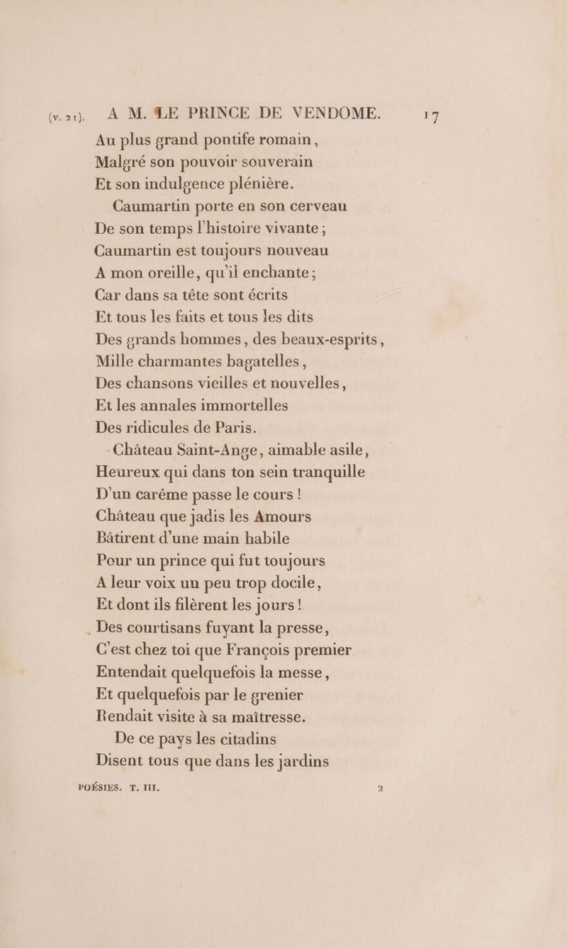 (v. 2t). À M.ÆE PRINCE DE VENDOME. Au plus grand pontife romain, Malgré son pouvoir souverain Et son indulgence plénière. Caumartin porte en son cerveau De son temps l'histoire vivante; Caumartin est toujours nouveau À mon oreille, qu'il enchante ; Car dans sa tête sont écrits Et tous les faits et tous les dits Des grands hommes, des beaux-esprits, Mille charmantes bagatelles, Des chansons vieilles et nouvelles, Et les annales immortelles Des ridicules de Paris. Château Saint-Ange, aimable asile, Heureux qui dans ton sein tranquille D'un carême passe le cours ! Château que jadis les Amours Bâtirent d’une main habile Pour un prince qui fut toujours A leur voix un peu trop docile, Et dont ils filèrent les jours! C'est chez toi que François premier Entendait quelquefois la messe, Et quelquefois par le grenier Rendait visite à sa maîtresse. De ce pays les citadins Disent tous que dans les jardins