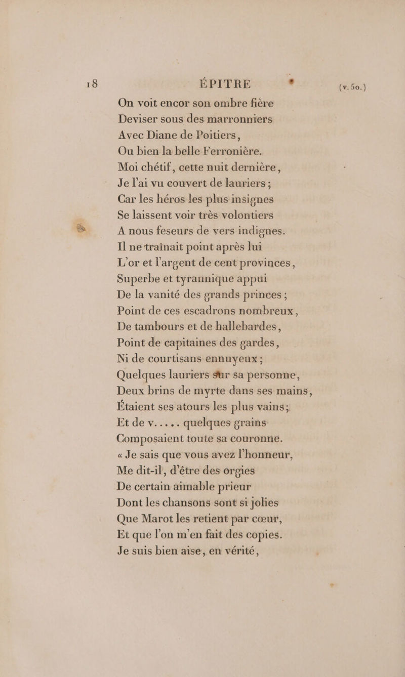 ÉPITRE . On voit encor son ombre fière Deviser sous des marronniers Avec Diane de Poitiers, Ou bien la belle Ferronière. Moi chétif, cette nuit dernière, Je l’ai vu couvert de lauriers ; Car les héros les plus insignes Se laissent voir très volontiers A nous feseurs de vers indignes. Il ne ‘traînait point après lui L'or et l'argent de cent provinces, Superbe et tyrannique appui De la vanité des grands princes ; Point de ces escadrons nombreux, De tambours et de hallebardes, Point de capitaines des gardes, Ni de courtisans ennuyeux ; Quelques lauriers ur sa personne, Deux brins de myrte dans ses mains, Étaient ses atours les plus vains; Et de v..... quelques grains Composaient toute sa couronne. « Je sais que vous avez l'honneur, Me dit-il, d'être des orgies De certain aimable prieur Dont les chansons sont si jolies Que Marot les retient par cœur, Et que l’on m'en fait des copies. Je suis bien aise, en vérité,