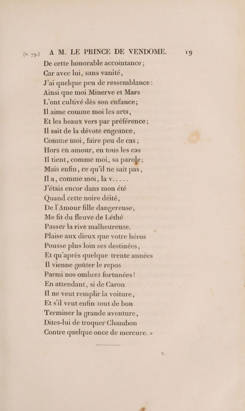 De cette honorable accointance ; Car avec lui, sans vanité, J'ai quelque peu de ressemblance: Ainsi que moi Minerve et Mars L'ont cultivé dès son enfance; Il aime comme moi les arts, Et les beaux vers par préférence ; Il sait de la dévote enpeance, Come moi, faire peu de cas; Hors eh amour, en tous les cas Il tient, comme moi, sa parole ; Mais enfin, ce qu'il ñe sait pas, Il a, comme moi, la v..... J'étais encor dans mon été Quand cette noire déité, De l'Amour fille dangereuse, Me fit du fleuve de Léthé Passér la rive malheureuse. Plaise aux dieux que votre héros Pousse plus loin ses destinées, Et qu'après quelque trente années Il vienne goûter Le repos Parmi nos ombres fortunées ! En attendant, si de Caron Il ne veut remplir la voiture, Et s'il veut enfin tout de bon Terminer la grande aventure, Dites-lui de troquer Chambon Contre quelque once de mercure. » .