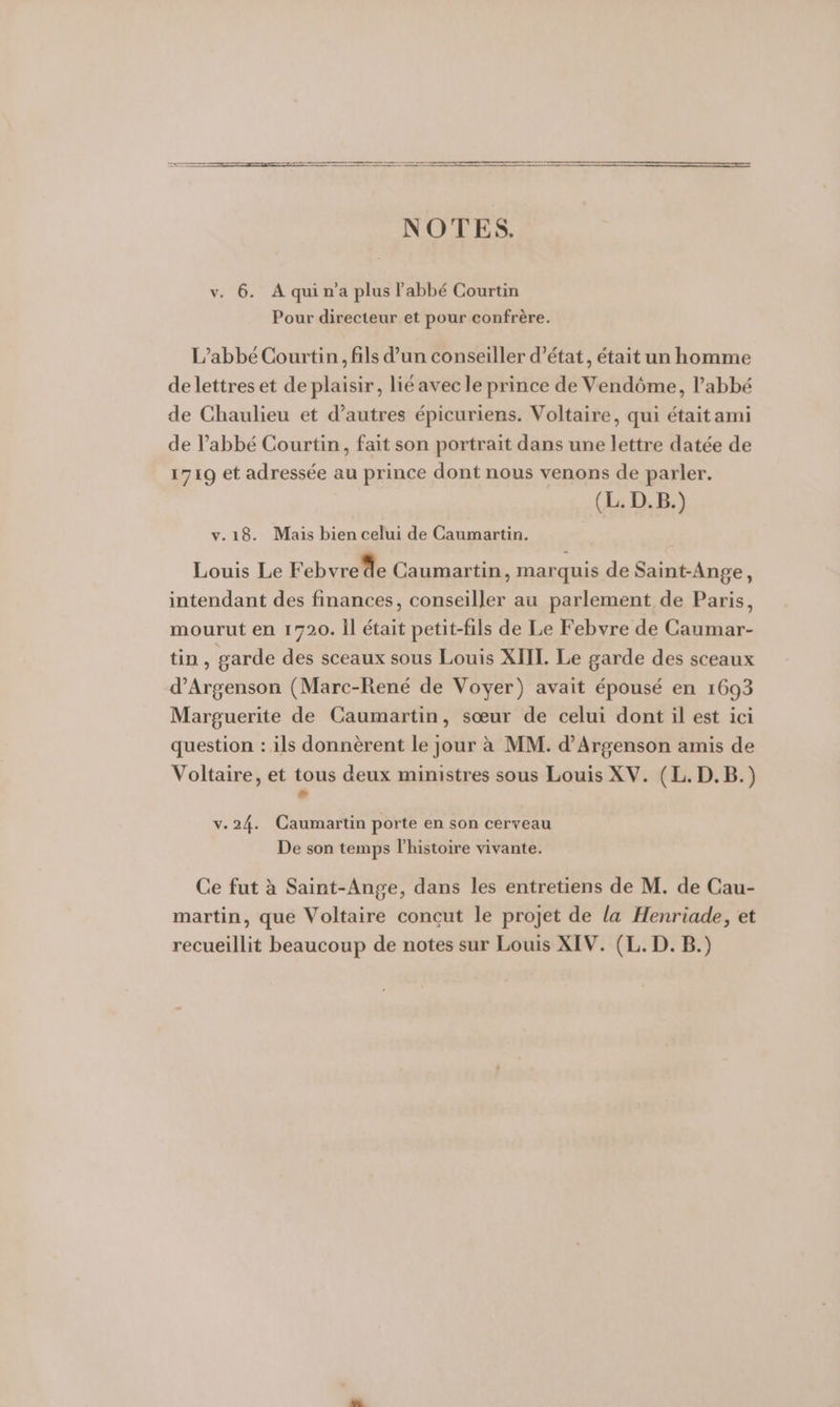 ER DE on NOTES. v. 6. Aquina plus l'abbé Courtin Pour directeur et pour confrère. L'abbé Courtin, fils d’un conseiller d'état, était un homme de lettres et de plaisir, lié avec le prince de Vendôme, l’abbé de Chaulieu et d’autres épicuriens. Voltaire, qui était ami de l'abbé Courtin, fait son portrait dans une lettre datée de 1719 et adressée au prince dont nous venons de parler. (L. D.B.) v.18. Mais bien celui de Caumartin. Louis Le Febvrede Caumartin, marquis de Saint-Ange, intendant des finances, conseiller au parlement de Paris, mourut en 1720. Il était petit-fils de Le Febvre de Caumar- tin, garde des sceaux sous Louis XIII. Le garde des sceaux d’Argenson (Marc-René de Voyer) avait épousé en 1693 Marguerite de Caumartin, sœur de celui dont il est ici question : ils donnèrent le jour à MM. d’Argenson amis de Voltaire, et tous deux ministres sous Louis XV. (L. D.B.) e v.24. Caumartin porte en son cerveau De son temps l’histoire vivante. Ce fut à Saint-Ange, dans les entretiens de M. de Cau- martin, que Voltaire concut le projet de la Henriade, et recueillit beaucoup de notes sur Louis XIV. (L. D. B.)