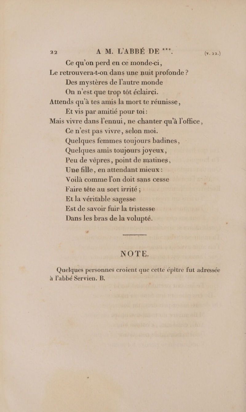 Ce qu'on perd en ce monde-ci, Le retrouvera-t-on dans une nuit profonde ? Des mystères de l’autre monde On n'est que trop tôt éclairei. Attends qu'à tes amis la mort te réunisse, Et vis par amitié pour toi: Mais vivre dans l'ennui, ne chanter qu'à l'office, Ce n'est pas vivre, selon moi. Quelques femmes toujours badines, Quelques amis toujours joyeux, Peu de vépres, point de matines, Une fille, en attendant mieux : Voilà comme l’on doit sans cesse Faire tête au sort irrité ; Et la véritable sagesse Est de savoir fuir la tristesse Dans les bras de la volupté. # NOTE. Quelques personnes croient que cette épître fut adressée à l’abbé Servien. B.