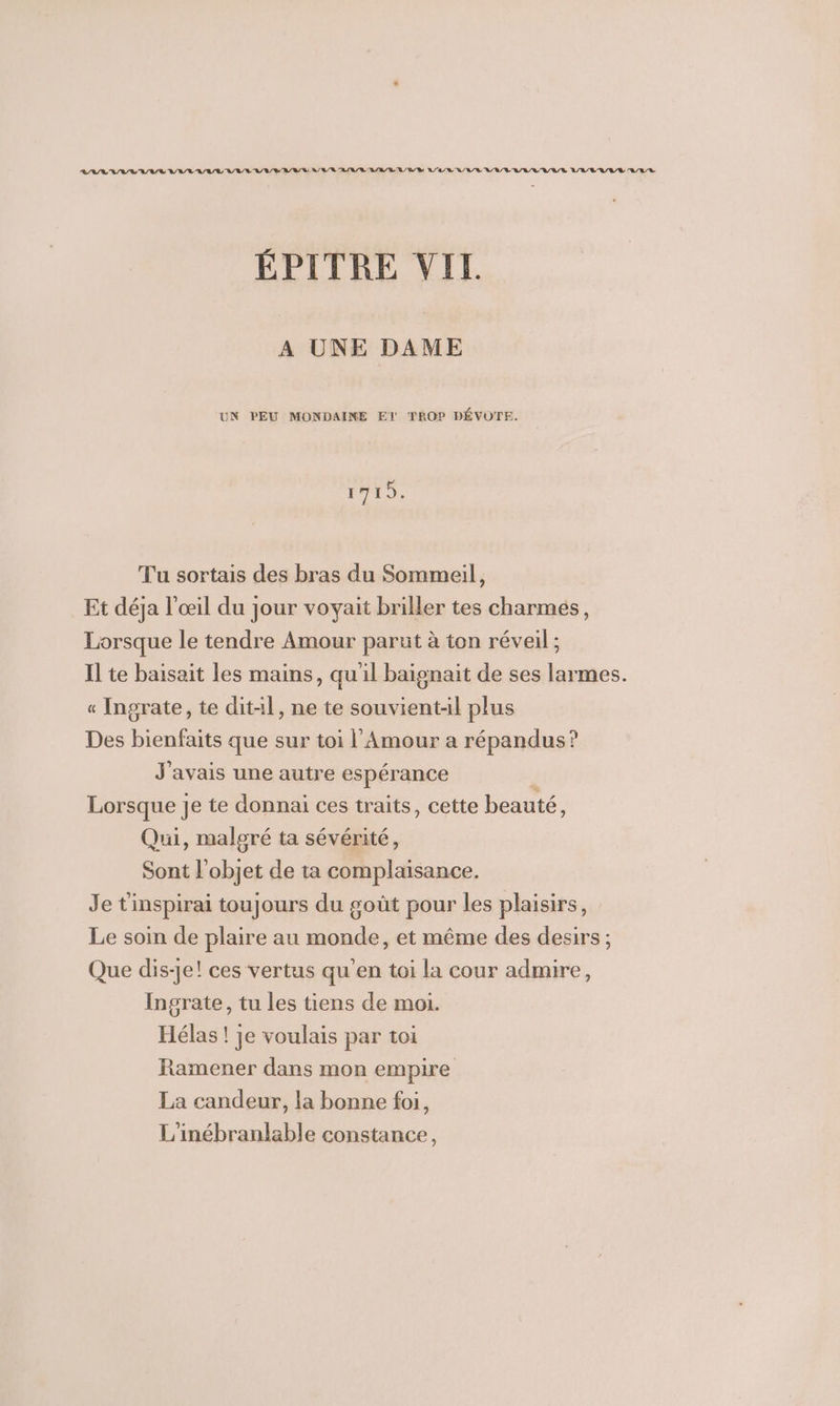 ÉPITRE VIT. A UNE DAME UN PEU MONDAINE El TROP DÉVÜTE. 1719. Tu sortais des bras du Sommeil, Et déja l'œil du jour voyait briller tes charmes, Lorsque le tendre Amour parut à ton réveil ; Il te baisait les mains, qu'il baignait de ses larmes. « Ingrate, te ditil, ne te souvientl plus Des bienfaits que sur toi l'Amour a répandus? J'avais une autre espérance Lorsque Je te donnai ces traits, cette beauté, Qui, malgré ta sévérité, Sont l'objet de ta complaisance. Je t'inspirai toujours du goût pour les plaisirs, Le soin de plaire au monde, et même des desirs ; Que dis-je! ces vertus qu’en toi la cour admire, Ingrate, tu les tiens de moi. Hélas ! je voulais par toi Ramener dans mon empire La candeur, la bonne foi, L'inébranlable constance,