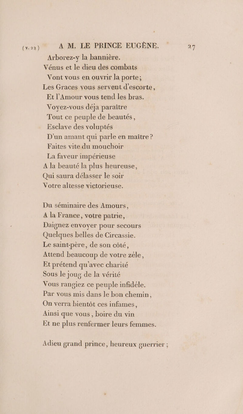 (us) À M. LE PRINCE EUGÈNE. Arborez-y la bannière. Vénus et le dieu des combats Vont vous en ouvrir Ja porte; Les Graces vous servent d'escorte, Et l'Amour vous tend les bras. Voyez-vous déja paraître Tout ce peuple de beautés, Esclave des voluptés D'un amant qui parle en maître ? Faites vite du mouchoir La faveur impérieuse À la beauté la plus heureuse, Qui saura délasser le soir Votre altesse victorieuse. Du séminaire des Amours, À la France, votre patrie, Daignez envoyer pour secours Quelques belles de Circassie. Le saint-père, de son côté, Attend beaucoup de votre zéle, Et prétend qu'avec charité Sous le joug de la vérité Vous rangiez ce peuple infidèle. Par vous mis dans le bon chemin, On verra bientôt ces infames, Ainsi que vous , boire du vin Et ne plus renfermer leurs femmes. Adieu grand prince, heureux guerrier ;