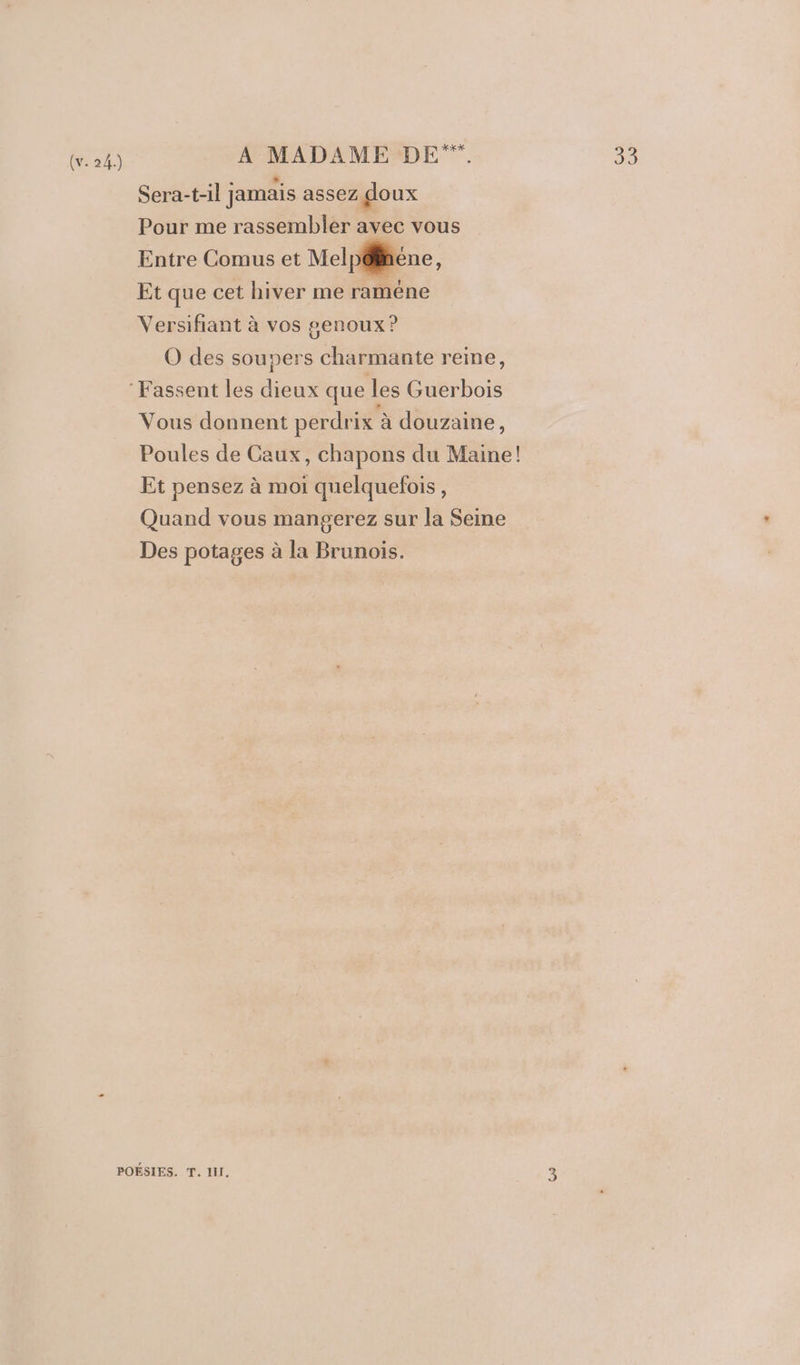 (v. 24.) A MADAME DE. sh) Sera-t-il jamais assez goux Pour me rassembler avec vous Entre Comus et Mel péléne, Et que cet hiver me raméne Versifiant à vos genoux ? O des soupers charmante reine, Vous donnent perdrix à douzaine, Poules de Caux, chapons du Maine! Et pensez à moi quelquefois, Quand vous mangerez sur la Seine Des potages à la Brunois.