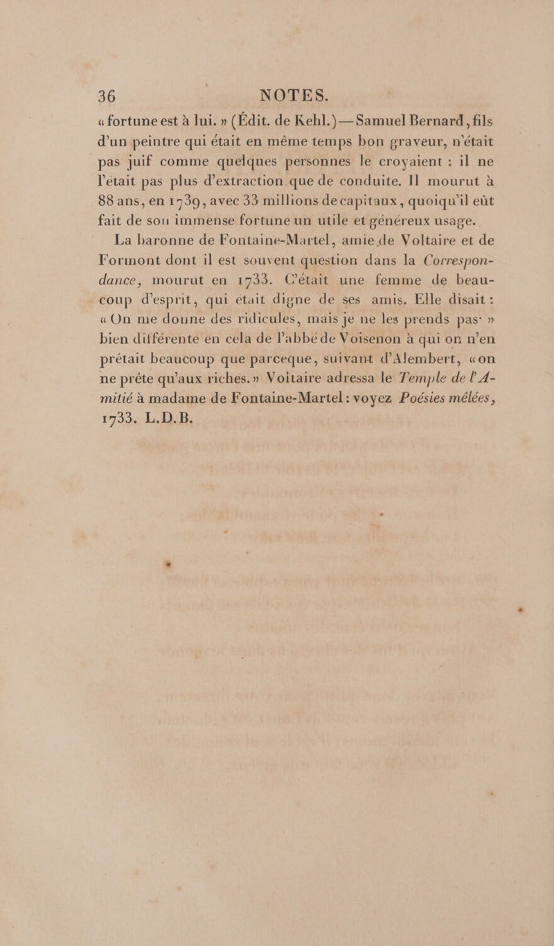 « fortune est à lui. » (Édit. de Kehl.)—Samuel Bernard, fils d’un peintre qui était en même temps bon graveur, n'était pas juif comme quelques personnes le croyaient : il ne l'était pas plus d'extraction que de conduite. Il mourut à 88 ans, en 1739, avec 33 millions de capitaux, quoiqu'il eût fait de son immense fortune un utile et généreux usage. La baronne de Fontaine-Martel, amie de Voltaire et de Formont dont il est souvent question dans la Correspon- dance, mourut en 1733. C’était une femme de beau- coup d'esprit, qui était digne de ses amis. Elle disait : « On me doune des ridicules, mais je ne les prends pas: » bien différente en cela de l'abbé de Voisenon à qui on n’en prétait beaucoup que parceque, suivant d’Alembert, «on ne prête qu'aux riches.» Voltaire adressa le Temple de l 4- milié à madame de Fontaine-Martel : voyez Poésies mélées, 1733. L.D.B.