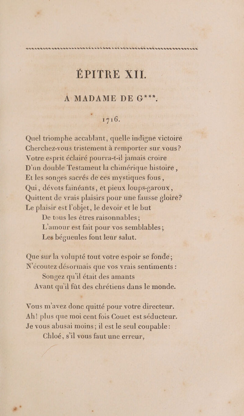 ÉPITRE XII. À MADAME DE G***, 1716. Quel triomphe accablant, quelle indigne victoire Cherchez-vous tristement à remporter sur vous? Votre esprit éclairé pourra-t-il jamais croire D'un double Testament la chimérique histoire , Et les songes sacrés de ces mystiques fous, Qui, dévots fainéants, et pieux loups-saroux, Quittent de vrais plaisirs pour üne fausse gloire? Le plaisir est l'objet, le devoir et le but De tous les êtres raisonnables ; L'amour est fait pour vos semblables ; Les bégueules font leur salut. Que sur la volupté tout votre espoir se fonde; N'écoutez désormais que vos vrais sentiments : Songez quil était des amants Avant quil fût des chrétiens dans le monde. Vous m avez donc quitté pour votre directeur. Ah! plus que moi cent fois Couet est séducteur. Je vous abusai moins; il est le seul coupable: Chloé, s'il vous faut une erreur, EE