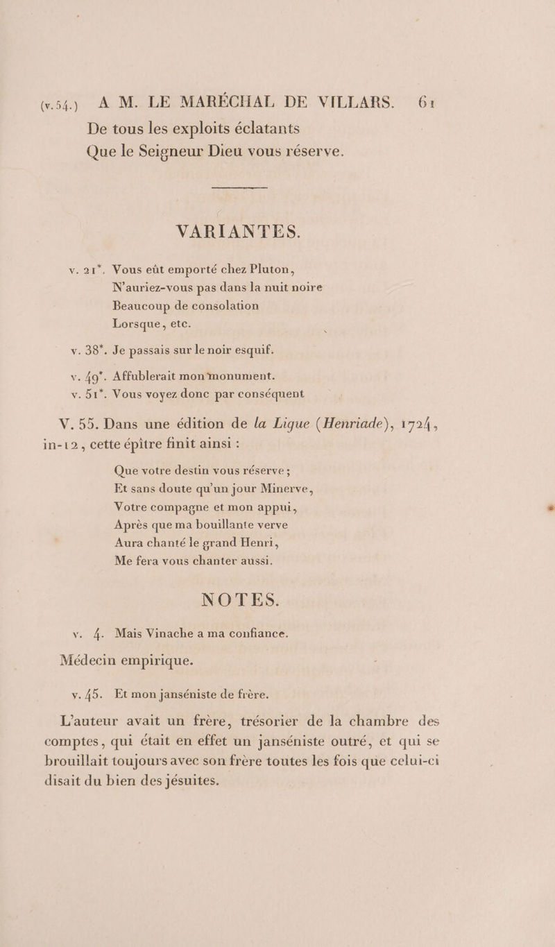 De tous les exploits éclatants Que le Seigneur Dieu vous réserve. VARIANTES. v. 21”, Vous eût emporté chez Pluton, N’auriez-vous pas dans la nuit noire Beaucoup de consolation Lorsque, etc. v. 38*. Je passais sur le noir esquif. v. 49*. Affublerait mon monument. v. 51. Vous voyez donc par conséquent V. 55. Dans une édition de la Ligue (Henriade), 1724, in-12, cette épître finit ainsi : Que votre destin vous réserve ; Et sans doute qu'un jour Minerve, Votre compagne et mon appui, Après que ma bouillante verve Aura chanté le grand Henri, Me fera vous chanter aussi. NOTES. v. 4. Mais Vinache a ma confiance. Médecin empirique. v. 45. Et mon janséniste de frère. L'auteur avait un frère, trésorier de la chambre des comptes, qui était en effet un janséniste outré, et qui se brouillait toujours avec son frère toutes les fois que celui-ci disait du bien des jésuites.