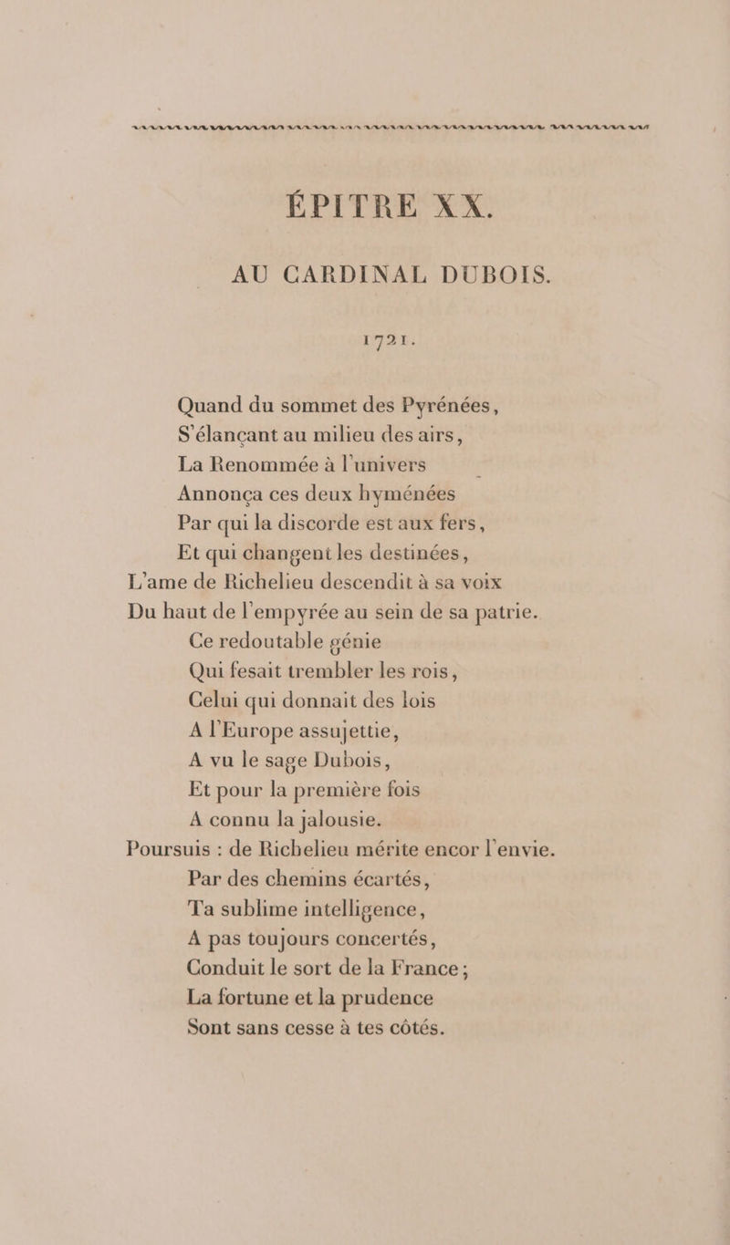 RSS IS SAS PSS SLR ITS LISA LAS EL SL RSS NSP TS SR SAS SAS ASS ÉPITRE XX. AU CARDINAL DUBOIS. 1721. Quand du sommet des Pyrénées, S'élançant au milieu des airs, La Renommée à l'univers Annonça ces deux hyménées Par qui la discorde est aux fers, Et qui changeni les destinées, L’ame de Richelieu descendit à sa voix Du haut de l'empyrée au sein de sa patrie. Ce redoutable génie Qui fesait trembler les rois, Celui qui donnait des lois A l'Europe assujettie, A vu le sage Dubois, Et pour la première fois À connu la jalousie. Poursuis : de Richelieu mérite encor l'envie. Par des chemins écartés, Ta sublime intelligence, A pas toujours concertés, Conduit le sort de la France; La fortune et la prudence Sont sans cesse à tes côtés.