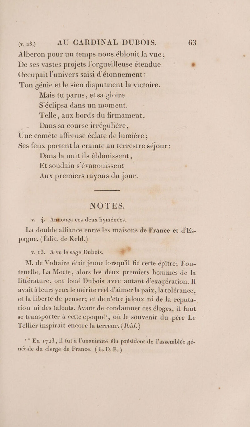 Alberon pour un temps nous éblouit la vue ; De ses vastes projets l'orgueilleuse étendue # Occupait l'univers saisi d'étonnement : Ton génie et le sien disputaient la victoire. Mais tu parus, et sa gloire S'éclipsa dans un moment. Telle, aux bords du firmament, -_ Dans sa course irrégulière, Une comete affreuse éclate de lumière ; Ses feux portent la crainte au terrestre séjour : Dans la auit ils éblouissent, Et soudain s'évanouissent Aux premiers rayons du jour. NOTES. v. 4. Anonça ces deux hyménées. La double alliance entre les maisons de France et d’Es- pagne. (Édit. de Kehl.) v.13. À vu le sage Dubois. + M. de Voltaire était Jeune lorsqu'il fit cette épitre; Fon- tenelle, La Motte, alors les deux premiers hommes de la littérature, ont loué Dubois avec autant d’exagération. Il avait à leurs yeux le mérite réel d’aimer la paix, la tolérance, et la liberté de penser; et de n'être jaloux ni de la réputa- tion ni des talents. Avant de condamner ces éloges, il faut se transporter à cette époque, où le souvenir du père Le Tellier inspirait encore la terreur. { Ibid.) * En 1723, il fut à l'unanimité élu président de l'assemblée gé- nérale du clergé de France. (EL. D. B.)