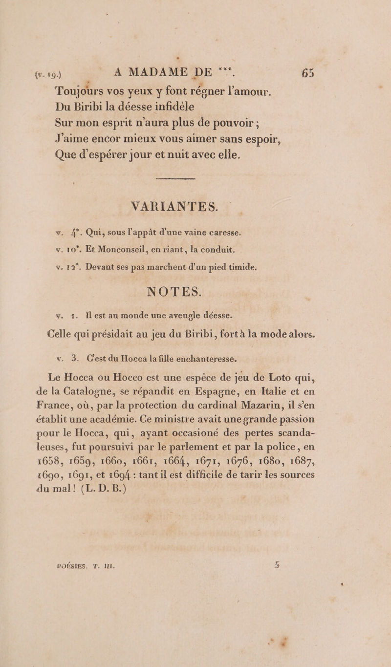 . à À , Toujours vos yeux y font régner l'amour. Du Biribi la déesse infidele Sur mon esprit n'aura plus de pouvoir ; J'aime encor mieux vous aimer sans espoir, Que d'espérer jour et nuit avec elle. VARIANTES. # 4*. Qui, sous l’appât d’une vaine caresse. &amp; . 10. Et Monconseil, en riant , la conduit. v. 12, Devant ses pas marchent d’un pied timide. NOTES. v. 1. Îl est au monde une aveugle déesse. Celle qui présidait au jeu du Biribi, fort à la mode alors. v. 3. Cest du Hocca la fille enchanteresse. Le Hocca ou Hocco est une espéce de jeu de Loto qui, de la Catalogne, se répandit en Espagne, en Italie et en France, où, par la protection du cardinal Mazarin, il s’en établit une académie. Ce ministre avait une grande passion pour le Hocca, qui, ayant occasioné des pertes scanda- leuses, fut poursuivi par le parlement et par la police, en 1658, 1659, 1660, 1661, 1664, 1671, 1676, 1680, 1687, 1600, 1691, et 1604 : tant il est difficile de tarir les sources du mal! (L. D. B.) POÉSIES. T. HL (Eai