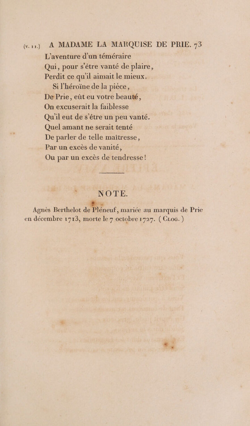 ur) À MADAME LA MARQUISE DE PRIE. 75 L'aventure d'un téméraire Qui, pour s'être vanté de plaire, Perdit ce qu'il aimait le mieux. Si l'héroïne de la piéce, De Prie, eût eu votre beauté, On excuserait la faiblesse Qu'il eut de s’être un peu vanté. Quel amant ne serait tenté De parler de telle maîtresse, Par un excès de vanité, Ou par un excès de tendresse! . NOTE. k Agnès Berthelot ao léneut , mariée au marquis de Prie