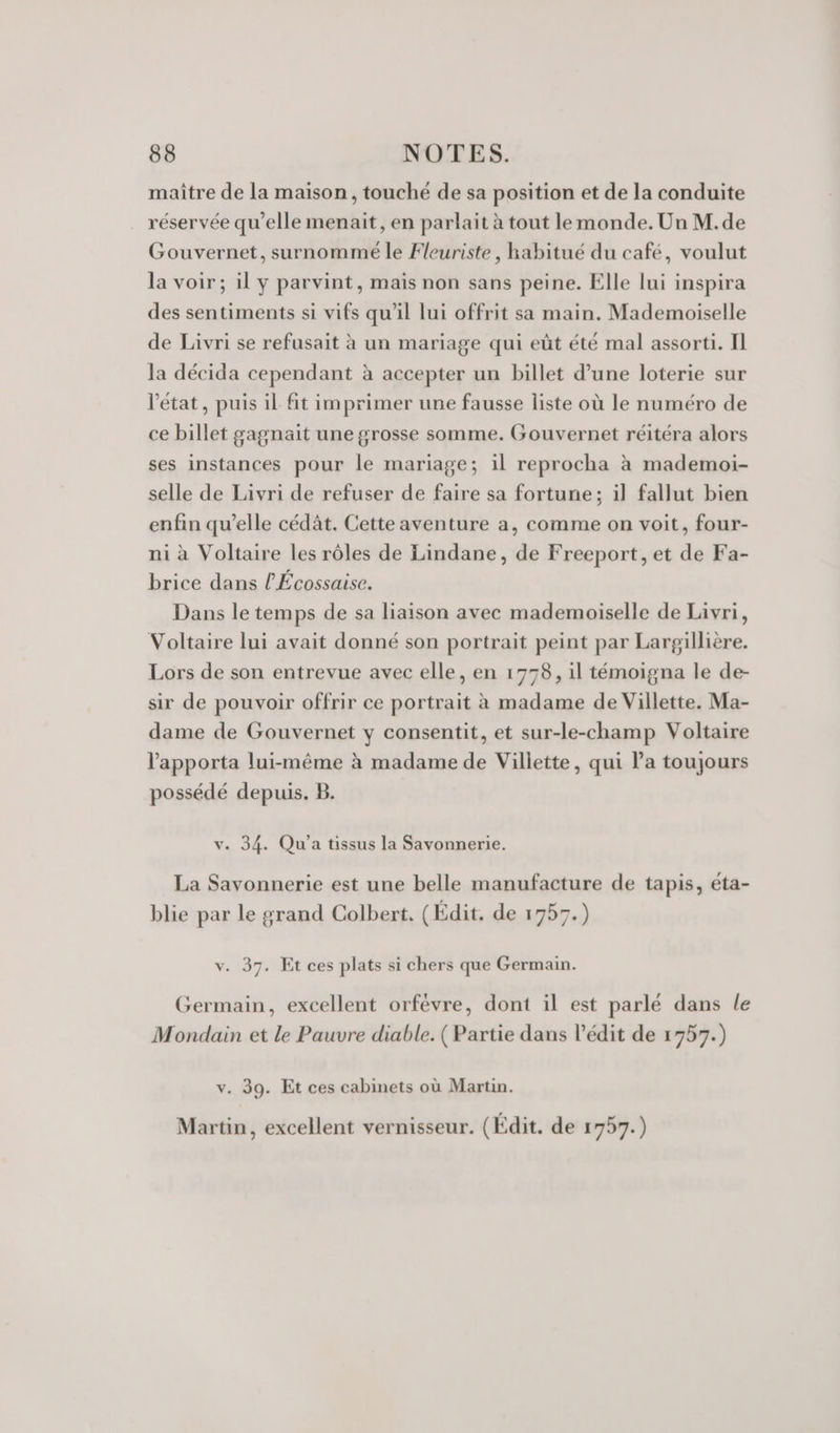 maître de la maison, touché de sa position et de la conduite réservée qu’elle menait, en parlait à tout le monde. Un M.de Gouvernet, surnommé le Fleuriste, habitué du café, voulut la voir; il y parvint, mais non sans peine. Elle lui inspira des sentiments si vifs qu'il lui offrit sa main. Mademoiselle de Livri se refusait à un mariage qui eût été mal assorti. Il la décida cependant à accepter un billet d’une loterie sur l'état, puis il fit imprimer une fausse liste où le numéro de ce billet gagnait une grosse somme. Gouvernet réitéra alors ses instances pour le mariage; il reprocha à mademoi- selle de Livri de refuser de faire sa fortune; il fallut bien enfin qu’elle cédât. Cette aventure a, comme on voit, four- ni à Voltaire les rôles de Lindane, de Freeport, et de Fa- brice dans l'Écossaise. Dans le temps de sa liaison avec mademoiselle de Livri, Voltaire lui avait donné son portrait peint par Largillière. Lors de son entrevue avec elle, en 1778, il témoigna le de- sir de pouvoir offrir ce portrait à madame de Villette. Ma- dame de Gouvernet y consentit, et sur-le-champ Voltaire l’apporta lui-même à madame de Villette, qui la toujours possédé depuis. B. v. 34. Qu'’a tissus la Savonnerie. La Savonnerie est une belle manufacture de tapis, éta- blie par le grand Colbert, (Edit. de 1757.) v. 37. Et ces plats si chers que Germain. Germain, excellent orfévre, dont il est parlé dans le Mondain et le Pauvre diable. ( Partie dans l’édit de 1757.) v. 39. Et ces cabinets où Martin. Martin, excellent vernisseur. (Édit. de 1757.)