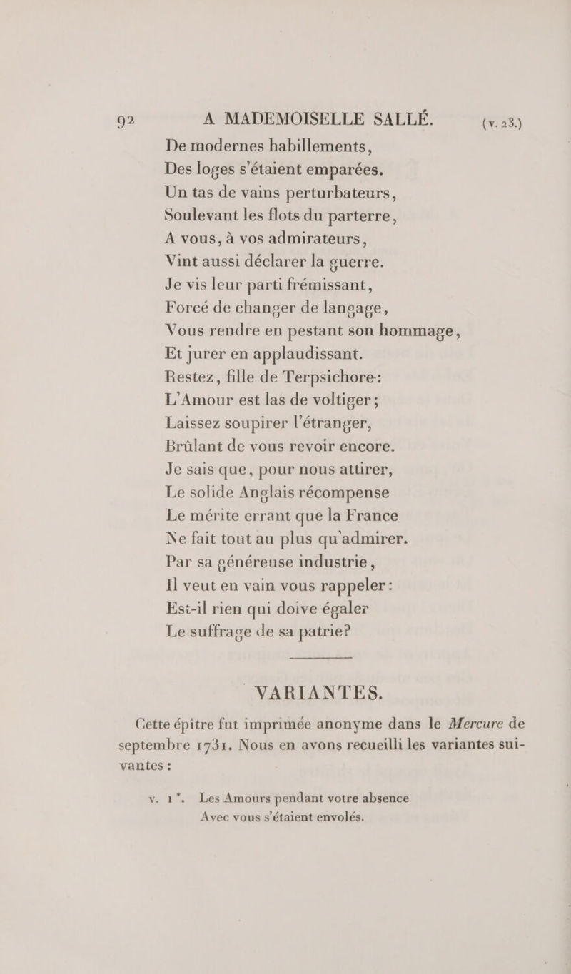 De modernes habillements, Des loges s'étaient emparées. Un tas de vains perturbateurs, Soulevant les flots du parterre, A vous, à vos admirateurs, Vint aussi déclarer la guerre. Je vis leur parti frémissant, Forcé de changer de langage, Vous rendre en pestant son hommage, Et jurer en applaudissant. Restez, fille de Terpsichore: L'Amour est las de voltiger ; Laissez soupirer l'étranger, Brûülant de vous revoir encore. Je sais que, pour nous attirer, Le solide Anglais récompense Le mérite errant que la France Ne fait tout au plus qu'admirer. Par sa généreuse industrie, Il veut en vain vous rappeler: Est-il rien qui doive égaler Le suffrage de sa patrie? _VARIANTES. Cette épître fut imprimée anonyme dans le Mercure de septembre 1731. Nous en avons recueilli les variantes sui- vantes : v. 1. Les Amours pendant votre absence Avec vous s'étaient envolés.