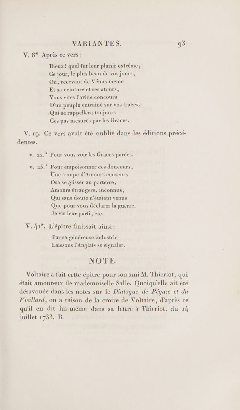 V. 8* Après ce vers: Dieux! quel fut leur plaisir extrême, Ce jour, le plus beau de vos jours, Où, recevant de Vénus même Et sa ceinture et ses atours, Vous vites l’avide concours D'un peuple entrainé sur vos traces, Qui se rappellera toujours Ces pas mesurés par les Graces. V.19. Ce vers avait été oublié dans les éditions précé- dentes. v. 22.* Pour vous voir les Graces parées. v. 25.* Pour empoisonner ces douceurs, Une troupe d'Amours censeurs Osa se glisser au parterre, Amours étrangers, inconnus, Qui sans doute n'étaient venus Que pour vous déclarer la guerre. Je vis leur parti, etc. V.4r*, L'épitre finissait ainsi : Par sa généreuse industrie Laissons l'Anglais se signaler. NOTE. Voltaire a fait cette épître pour son ami M. Thieriot, qui était amoureux de mademoiselle Sallé. Quoiqu’elle ait été désavouée dans les notes sur le Dialogue de Pégase et du Vieillard, on à raison de la croire de Voltaire, d’après ce qu'il en dit lui-même dans sa lettre à Thieriot, du 14 juillet 1733. B.