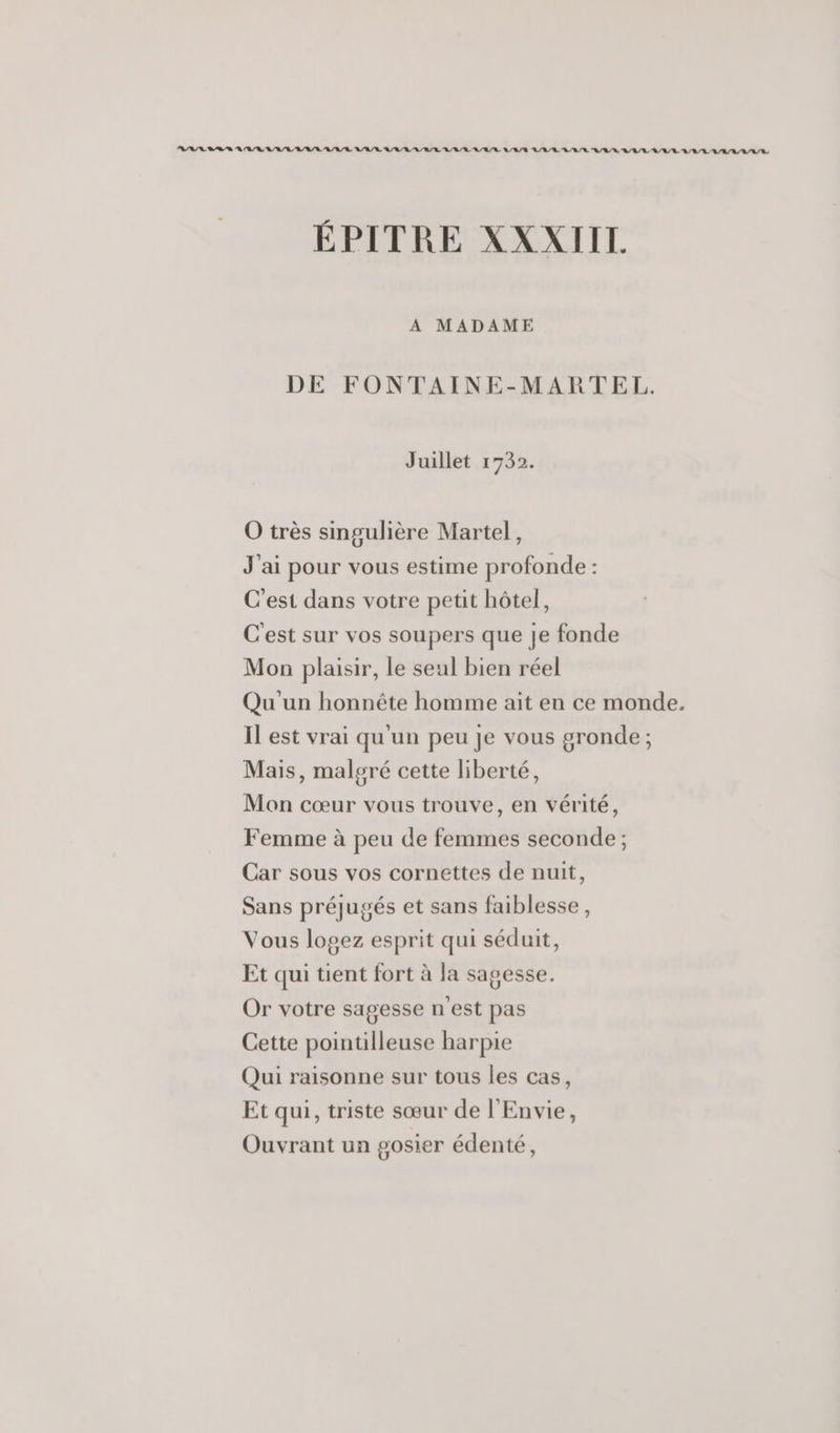 ÉPITRE XXXIII. A MADAME DE FONTAINE-MARTEL. Juillet 1732. O très singulière Martel, J'ai pour vous estime profonde : C'est dans votre petit hôtel, C'est sur vos soupers que je fonde Mon plaisir, le seul bien réel Qu'un honnête homme ait en ce monde. Il est vrai qu'un peu Je vous gronde ; Mais, malgré cette liberté, Mon cœur vous trouve, en vérité, Femme à peu de femmes seconde ; Car sous vos cornettes de nuit, Sans préjugés et sans faiblesse, Vous logez esprit qui séduit, Et qui tient fort à la sagesse. Or votre sagesse n'est pas Cette pointilleuse harpie Qui raisonne sur tous les cas, Et qui, triste sœur de l'Envie, Ouvrant un gosier édenté,