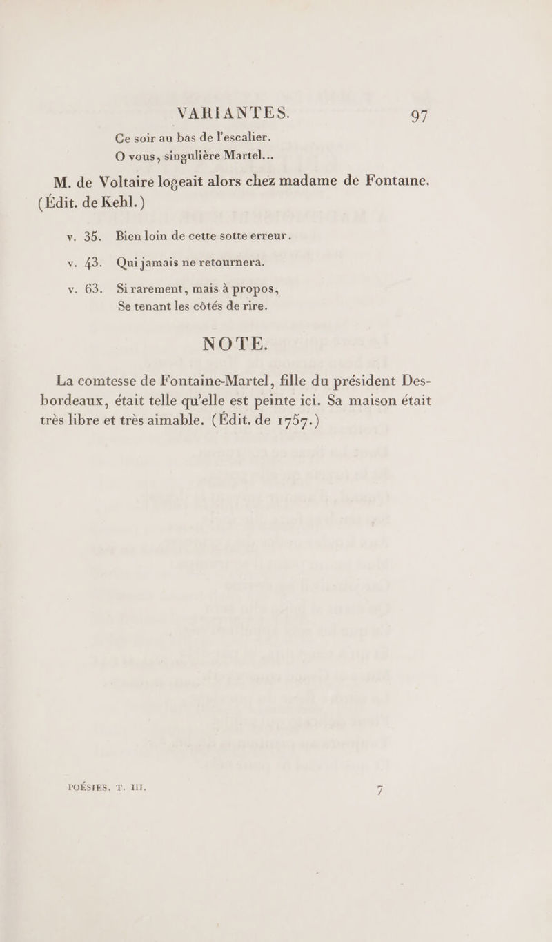 Ce soir au bas de l'escalier. O vous, singulière Martel. M. de Voltaire logeait alors chez madame de Fontaine. (Édit. de Kehl.) v. 35. Bien loin de cette sotte erreur. v. 43. Qui jamais ne retournera. v. 63. Sirarement, mais à propos, Se tenant les côtés de rire. NOTE. La comtesse de Fontaine-Martel, fille du président Des- bordeaux, était telle qu’elle est peinte ici. Sa maison était très libre et très aimable. (Edit. de 1757.) POÉSIES. T. Ill. 4,