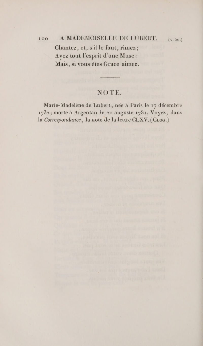 Chantez, et, sil le faut, rimez; Ayez tout l'esprit d'une Muse : Mais, si vous êtes Grace aimez. NOTE. Marie-Madelène de Lubert, née à Paris le 17 décembre 1732; morte à Argentan le 20 auguste 1981. Voyez, dans la Correspondance , la note de la lettre CLXV.(CLoc.)