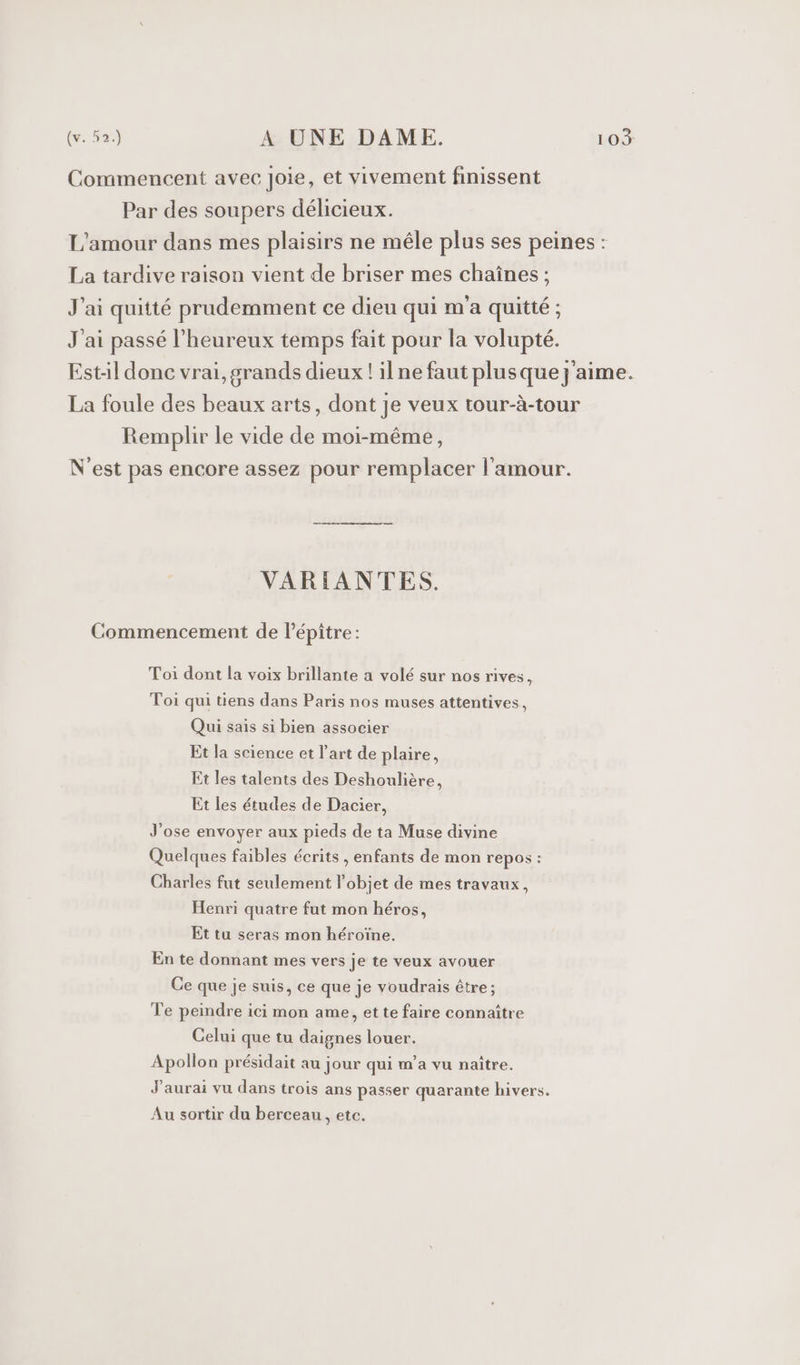 VARIANTES. Toi dont la voix brillante a volé sur nos rives, Toi qui tiens dans Paris nos muses attentives, Qui sais si bien associer Et la science et l’art de plaire, Et les talents des Deshoulière, Et les études de Dacier, J’ose envoyer aux pieds de ta Muse divine Quelques faibles écrits , enfants de mon repos : Charles fut seulement l’objet de mes travaux, Henri quatre fut mon héros, Et tu seras mon héroïne. En te donnant mes vers je te veux avouer Ce que je suis, ce que je voudrais être; Te peindre ici mon ame, et te faire connaître Celui que tu daignes louer. Apollon présidait au jour qui m'a vu naître. Au sortir du berceau, etc.